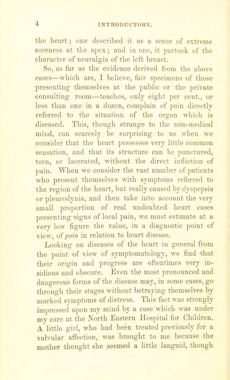 the heart; one described it as a sense of extreme soreness at the apex; and in one, it partook of the character of neuralg'ia of the left breast. So, as far as the evidence derived from the above cases—vphich are, I believe, fair specimens of those presenting- themselves at the public or the private consulting- room—teaches, only eig'ht per cent., or less th-an one in a dozen, complain of pain directly referred to the situation of the org-an which is diseased. This, though strange to the non-medical mind, can scarcely be surprising- to us when we consider that the heart possesses very little common sensation, and that its structure can be punctured, torn, or lacerated, without the direct intiiction of pain. When we consider the vast number of patients who present themselves with symptoms referred to the region of the heart, but really caused by dyspepsia or pleurodynia, and then take into account the very small proportion of real undoubted heart cases presenting- 'sig-ns of local pain, we must estimate at a very low figure the value, in a diagnostic point of view, of pain in relation to heart disease. Lookins' on diseases of the heart in a'eneral from the point of view of symptomatology, we find that their origin and progress are oftentimes very in- sidious and obscure. Even the most pronounced and dangerous forms of the disease may, in some cases, go through their stages without betraying themselves by marked symptoms of distress. This fact was strongly impressed, upon my mind by a case which was under my care at the North Eastern Hospital for Children. A little girl, who had been treated previously for a valvular affection, was brought to me because the mother thought she seemed a little languid, though