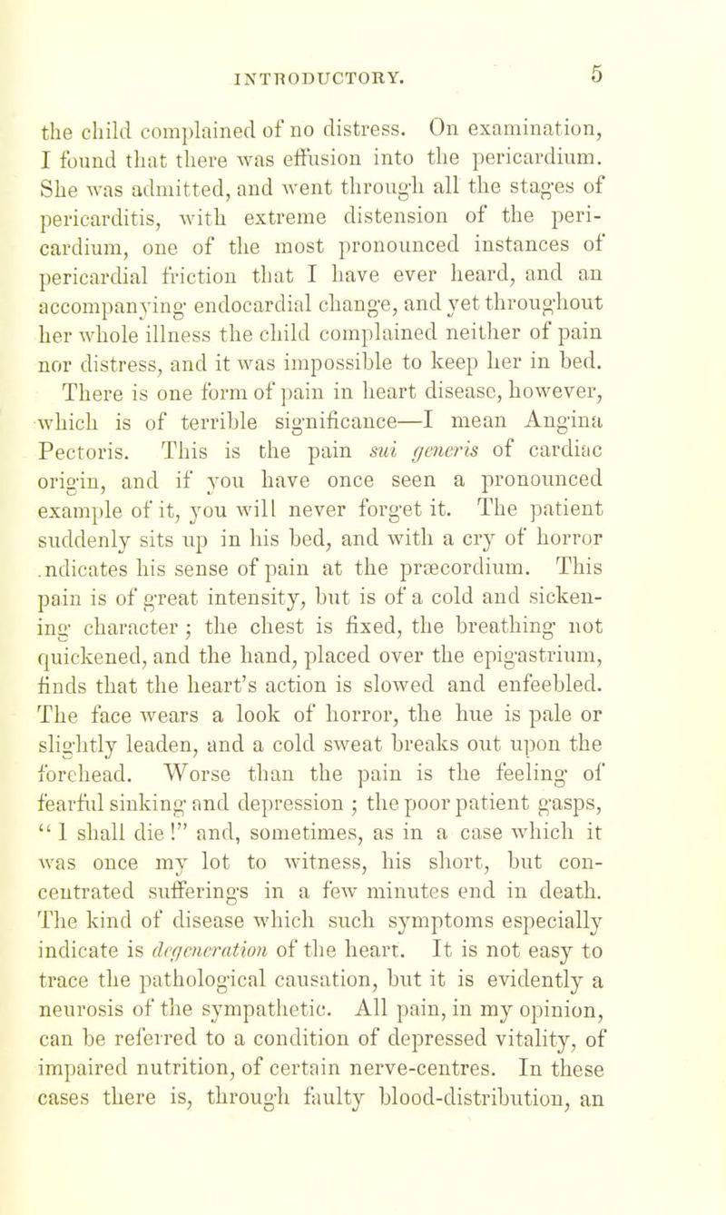 the child complained of no distress. On examination, I found that there was effusion into the pericardium. She was admitted, and went throug'h all the stag-es of pericarditis, with extreme distension of the peri- cardium, one of the most pronounced instances of pericardial friction that I have ever heard, and an accompanying' endocardial change, and yet throughout her whole illness the child complained neither of pain nor distress, and it was impossihle to keep her in bed. There is one form of pain in heart disease, however, which is of terrible significance—I mean Angina Pectoris. This is the pain sui ffmcris of cardiac origin, and if you have once seen a jironounced example of it, you will never forget it. The patient suddenly sits up in his bed, and with a cry of horror .ndicates his sense of pain at the preecordium. This pain is of great intensity, but is of a cold and sicken- inu' character • the chest is fixed, the breathing not quickened, and the hand, placed over the epigastrium, finds that the heart's action is slowed and enfeebled. The face wears a look of horror, the hue is pale or slightly leaden, and a cold sweat breaks out ui^on the forehead. Worse than the pain is the feeling of fearfiil sinking and depression ; the poor patient gasps,  1 shall die ! and, sometimes, as in a case Avhich it was once my lot to witness, his short, but con- centrated sufferings in a few minutes end in death. The kind of disease which such symptoms especially indicate is dcffcncration of the heart. It is not easy to trace the pathological causation, but it is evidently a neurosis of the sympathetic. All pain, in my opinion, can be referred to a condition of depressed vitality, of impaired nutrition, of certain nerve-centres. In these cases there is, through faulty blood-distribution, an