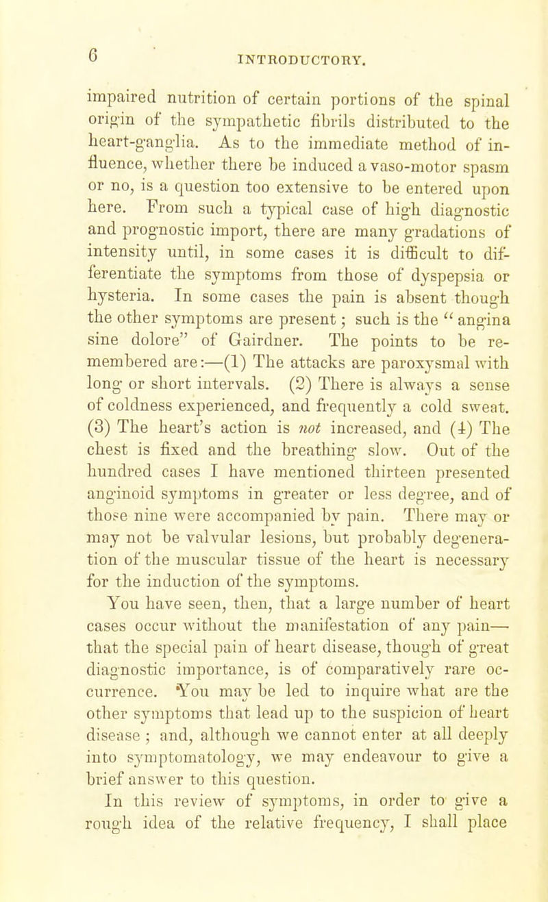 impaired nutrition of certain portions of the spinal orio'in of the sympathetic fibrils distributed to the heart-gang'lia. As to the immediate method of in- fluence, whether there be induced a vaso-motor spasm or no, is a question too extensive to be entered upon here. From such a tj^iical case of high diagnostic and prog-nostic import, there are many gradations of intensity until, in some cases it is difficult to dif- ferentiate the symptoms from those of dyspepsia or hysteria. In some cases the pain is absent though the other symptoms are present; such is the  angina sine dolore of Gairdner. The points to be re- membered are:—(1) The attacks are paroxysmal with long or short intervals. (2) There is always a sense of coldness experienced, and frequently a cold sweat. (3) The heart's action is not increased, and (4) The chest is fixed and the breathing* slow. Out of the hundred cases I have mentioned thirteen presented anginoid symptoms in greater or less degree, and of those nine were accompanied by pain. There may or may not be valvular lesions, but probably degenera- tion of the muscular tissue of the heart is necessary for the induction of the symptoms. You have seen, then, that a large number of heart cases occur without the manifestation of any pain— that the special pain of heart disease, though of great diagnostic importance, is of comparatively rare oc- currence. You may be led to inquire what are the other sjnnptoms that lead up to the suspicion of heart disease ; and, although we cannot enter at all deeply into s3'mptomatology, we may endeavour to give a brief answer to this question. In this review of symptoms, in order to give a rough idea of the relative frequency, I shall place