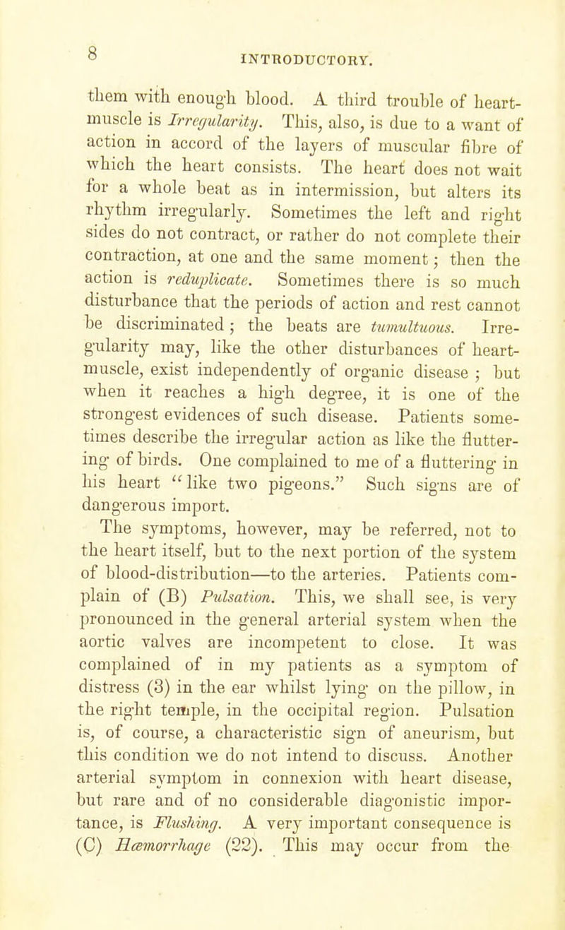 INTRODUCTORY. them with enough blood. A third trouble of heart- muscle is Irrecjularity. This, also, is due to a want of action in accord of the layers of muscular fibre of which the heart consists. The heart does not wait for a whole beat as in intermission, but alters its rhythm irregularly. Sometimes the left and right sides do not contract, or rather do not complete their contraction, at one and the same moment; then the action is reduplicate. Sometimes there is so much disturbance that the periods of action and rest cannot be discriminated ; the beats are tumultuous. Irre- gularity may, like the other disturbances of heart- muscle, exist independently of organic disease ; but when it reaches a high degree, it is one of the strongest evidences of such disease. Patients some- times describe the irregular action as like the flutter- ing of birds. One complained to me of a fluttering in his heart like two pigeons. Such signs are of dangerous import. The symptoms, however, may be referred, not to the heart itself, but to the next portion of the system of blood-distribution—to the arteries. Patients com- plain of (B) Pulsation. This, we shall see, is very pronounced in the general arterial system when the aortic valves are incompetent to close. It was complained of in my patients as a symptom of distress (3) in the ear whilst lying on the pillow, in the right temple, in the occipital region. Pulsation is, of course, a characteristic sign of aneurism, but this condition we do not intend to discuss. Another arterial symptom in connexion with heart disease, but rare and of no considerable diagonistic impor- tance, is Flushing. A very important consequence is (C) Hcemorrliage (22). This may occur from the