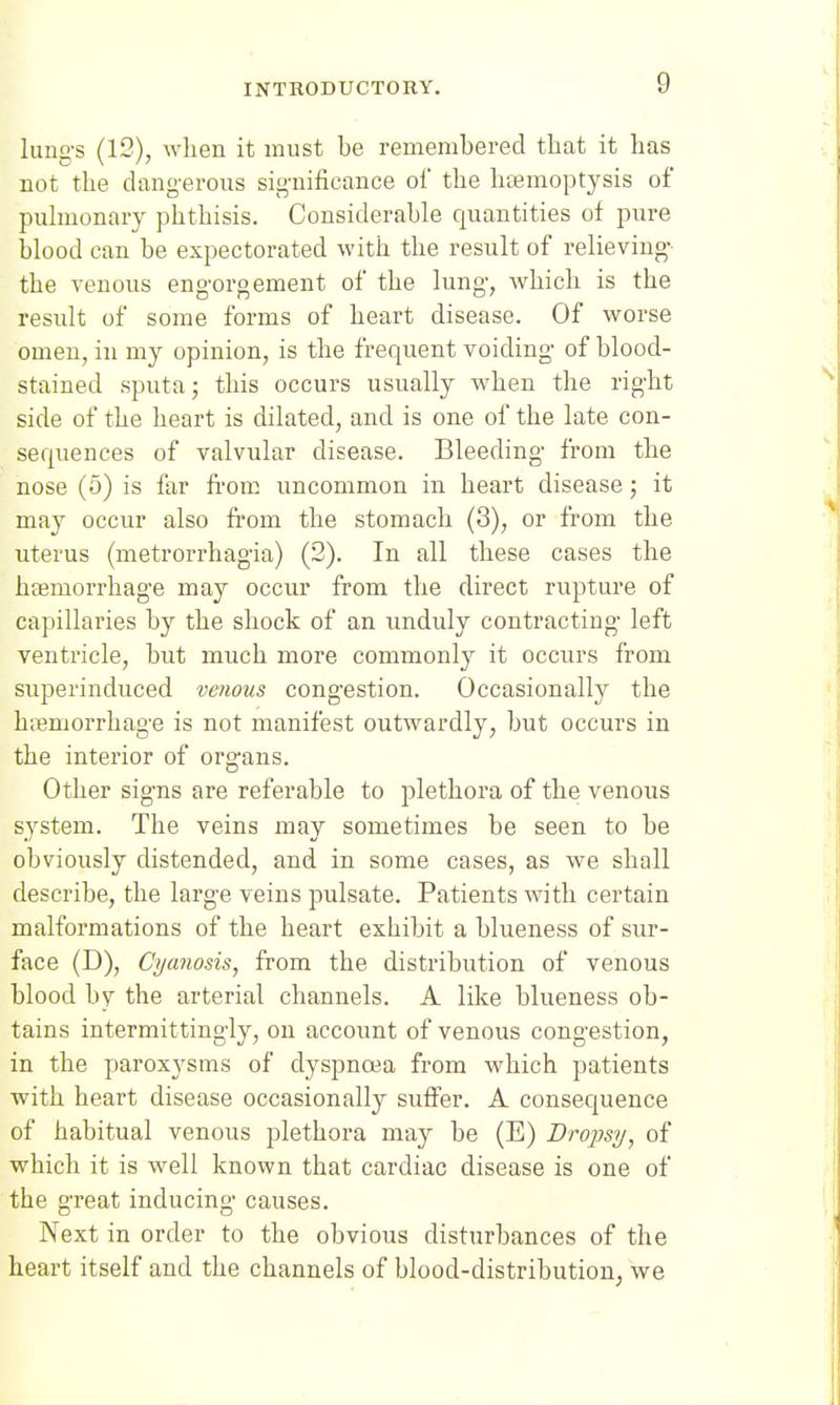 limg-s (12), when it must be remembered that it has not the dangerous significance of the heemoptysis of puhnonary phthisis. Considerable quantities of pure blood can be expectorated with the result of relieving- the venous engorgement of the lung, Avhich is the result of some forms of heart disease. Of worse omen, in my opinion, is the frequent voiding of blood- stained sputa; this occurs usually when the right side of the heart is dilated, and is one of the late con- sequences of valvular disease. Bleeding from the nose (5) is far from uncommon in heart disease; it may occur also from the stomach (3), or from the uterus (metrorrhagia) (3). In all these cases the haemorrhage may occur from the direct rupture of capillaries by the shock of an unduly contracting left ventricle, but much more commonly it occurs from superinduced venous congestion. Occasionally the hnemorrhage is not manifest outwardly, but occurs in the interior of organs. Other signs are referable to plethora of the venous system. The veins may sometimes be seen to be obviously distended, and in some cases, as we shall describe, the large veins pulsate. Patients with certain malformations of the heart exhibit a blueness of sur- face (D), Cyanosis, from the distribution of venous blood by the arterial channels. A like blueness ob- tains intermittingly, on account of venous congestion, in the paroxysms of dyspnoea from which patients with heart disease occasionally suffer. A consequence of habitual venous plethora may be (E) Dropsy, of which it is well known that cardiac disease is one of the great inducing causes. Next in order to the obvious disturbances of the heart itself and the channels of blood-distribution, we