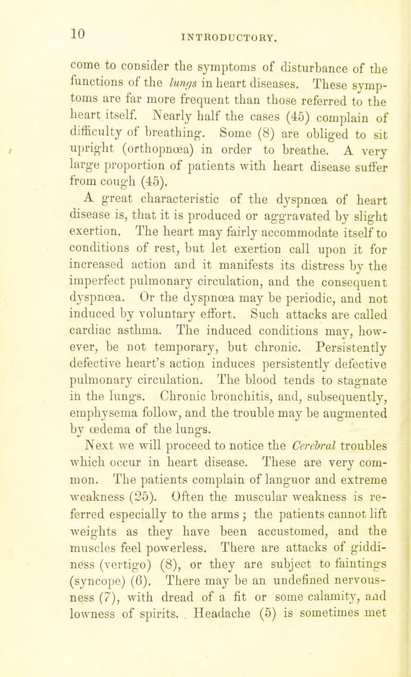 come to consider tlie symptoms of disturbance of the lunctions of the lunt/s in heart diseases. These symp- toms are far more frequent than those referred to the heart itself. Nearly half the cases (45) complain of difficulty of breathing-. Some (8) are obliged to sit upright (orthopnoea) in order to breathe. A very large proportion of patients with heart disease suffer from cough (45). A great characteristic of the dyspncea of heart disease is, that it is produced or aggravated by slight exertion. The heart may fairly accommodate itself to conditions of rest, but let exertion call upon it for increased action and it manifests its distress by the imperfect pulmonary circulation, and the consequent dyspnoea. Or the dyspnoea may be periodic, and not induced by voluntary effort. Such attacks are called cardiac asthma. The induced conditions may, how- ever, be not temporary, but chronic. Persistently defective heart's action induces persistently defective pulmonary circulation. The blood tends to stagnate in the lungs. Chronic bronchitis, and, subsequently, emphysema follow, and the trouble may be augmented bv oedema of the luno-s. Next we Mall proceed to notice the Cerebral troubles which occur in heart disease. These are very com- mon. The patients complain of languor and extreme weakness (25). Often the muscular weakness is re- ferred especially to the arms ; the patients cannot lift weights as they have been accustomed, and the muscles feel powerless. There are attacks of giddi- ness (vertigo) (8), or they are subject to faintings (syncope) (6). There may be an undefined nervous- ness (7), with dread of a fit or some calamity, and lowness of spirits. Headache (5) is sometimes met