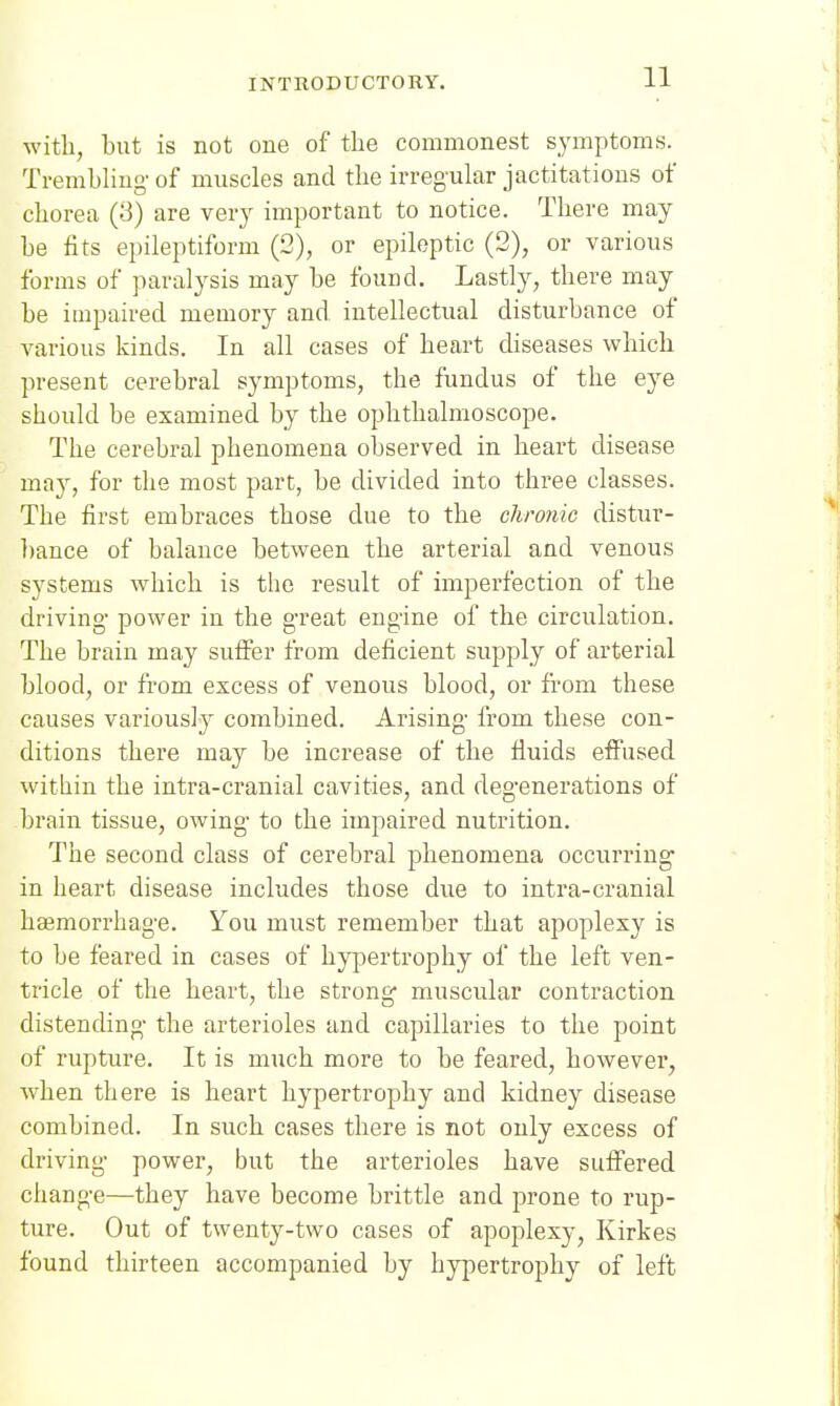 with, but is not one of the commonest symptoms. Trembling-of muscles and the irregular jactitations of chorea (3) are very important to notice. There may be fits epileptiform (2), or epileptic (2), or various forms of paralysis may be found. Lastly, there may be impaired memory and intellectual disturbance of various kinds. In all cases of heart diseases which present cerebral symptoms, the fundus of the eye should be examined by the ophthalmoscope. The cerebral phenomena observed in heart disease may, for the most part, be divided into three classes. The first embraces those due to the chronic distur- bance of balance between the arterial and venous systems which is the result of imperfection of the driving- power in the g-reat engine of the circulation. The brain may suffer from deficient supply of arterial blood, or from excess of venous blood, or from these causes variously combined. Arising- from these con- ditions there may be increase of the fluids effused within the intra-cranial cavities, and degenerations of brain tissue, owing to the impaired nutrition. The second class of cerebral phenomena occurring in heart disease includes those due to intra-cranial haemorrhage. You must remember that apoplexy is to be feared in cases of hypertrophy of the left ven- tricle of the heart, the strong muscular contraction distending- the arterioles and capillaries to the point of rupture. It is much more to be feared, however, when there is heart hypertrophy and kidney disease combined. In such cases there is not only excess of driving- power, but the arterioles have suffered change—they have become brittle and prone to rup- ture. Out of twenty-two cases of apoplexy, Kirkes found thirteen accompanied by hypertrophy of left