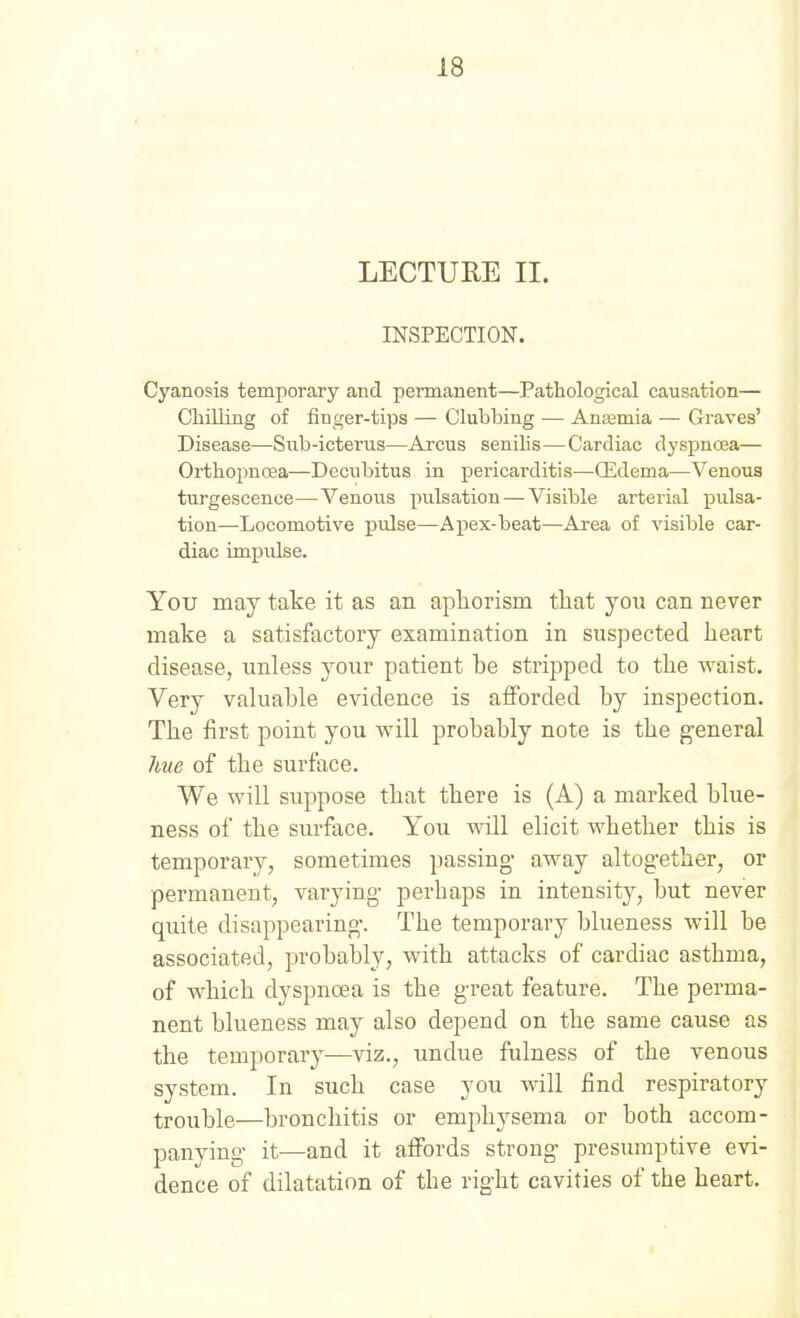 LECTURE II. INSPECTION. Cyanosis temporary and permanent—Pathological causation— ChiUing of finger-tips — Clubbing •— Anaemia — Graves' Disease—Sub-icterus—Arcus senilis—Cardiac dyspnoea— Orthopnoea—Decubitus in pericarditis—(Edema—Venous turgescence—Venous pulsation — Visible arterial pulsa- tion—Locomotive pulse—Apex-beat—Area of visible car- diac impulse. You may take it as an aphorism that you can never make a satisfactory examination in suspected heart disease, unless your patient be stripped to the Avaist. Very valuable evidence is afforded by inspection. The first point you will probably note is the general hue of the surface. We will suppose that there is (A) a marked blue- ness of the surface. You will elicit whether this is temporary, sometimes passing- away altog-ether, or permanent, varying- perhaps in intensity, but never quite disappearing-. The temporary blueness will be associated, probably, with attacks of cardiac asthma, of which dyspnoea is the g-reat feature. The perma- nent blueness may also depend on the same cause as the temporary—viz., undue fulness of the venous system. In such case you will find respiratory trouble—bronchitis or emphysema or both accom- panying- it—and it affords strong- presumptive evi- dence of dilatation of the right cavities of the heart.