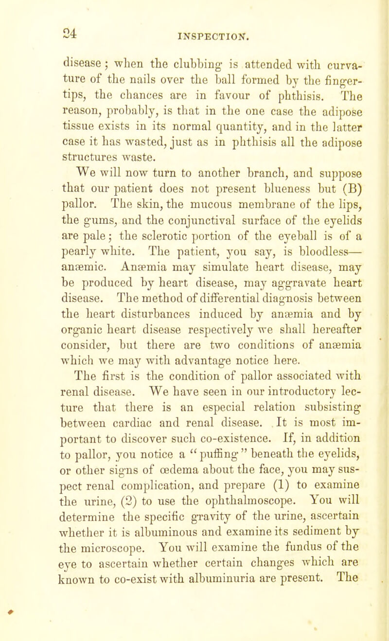 disease ; when the clubbing is attended with curva- ture of the nails over the ball formed by the finger- tips, the chances are in favour of phthisis. The reason, probably, is that in the one case the adipose tissue exists in its normal quantity, and in the latter case it has wasted, just as in phthisis all the adipose structures waste. We will now turn to another branch, and suppose that our patient does not present blueness but (B) pallor. The skin, the mucous membrane of the lips, the gums, and the conjunctival surface of the eyelids are pale; the sclerotic portion of the eyeball is of a pearly white. The patient, you say, is bloodless— anoemic. Anjemia may simulate heart disease, may be produced by heart disease, may aggravate heart disease. The method of differential diagnosis between the heart disturbances induced by anasmia and by organic heart disease respectively we shall hereafter consider, but there are two conditions of anaemia which we may with advantage notice here. The first is the condition of pallor associated with renal disease. We have seen in our introductory lec- ture that there is an especial relation subsisting between cardiac and renal disease. It is most im- portant to discover such co-existence. If, in addition to pallor, you notice a puffing beneath the ej^elids, or other signs of oedema about the face, you may sus- pect renal complication, and prepare (1) to examine the urine, (2) to use the ophthalmoscope. You will determine the specific gi-avity of the urine, ascertain whether it is albuminous and examine its sediment bj the microscope. You will examine the fundus of the eve to ascertain whether certain changes which are known to co-exist with albuminuria are present. The