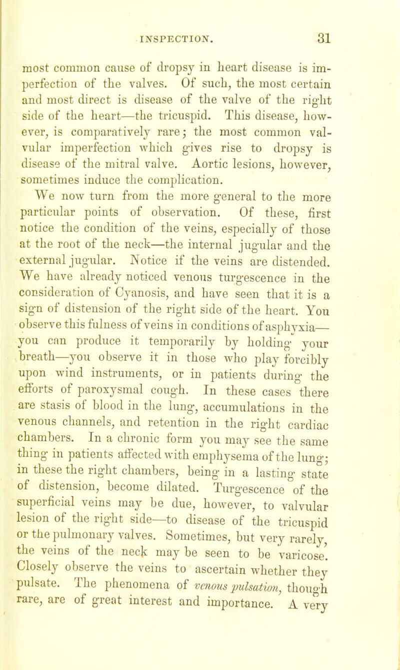 most common cause of dropsy in heart disease is im- perfection of the valves. Of such, the most certain and most direct is disease of the valve of the rig-ht side of the heart—the tricuspid. This disease, how- ever, is comparatively rare; the most common val- vular imperfection which gives rise to dropsy is disease of the miti'al valve. Aortic lesions, however, sometimes induce the complication. We now turn from the more general to the more particular points of observation. Of these, first notice the condition of the veins, especially of those at the root of the neck—the internal jugular and the external jugular. Notice if the veins are distended. We have already noticed venous turgescence in the consideration of Cyanosis, and have seen that it is a sign of distension of the right side of the heart. You observe this fulness of veins in conditions of asphyxia you can produce it temporarily by holding your breath—you observe it in those who play forcibly upon wind instruments, or in patients during the efforts of paroxysmal cough. In these cases there are stasis of blood in the lung, accumulations in the venous channels, and retention in the right cardiac chambers. In a chronic form you may see the same thing in patients aifectedwith emphysema of the luno-,- in these the right chambers, being in a lasting state of distension, become dilated. Turgescence of the superficial veins may be due, however, to valvular lesion of the right side—to disease of the tricuspid or the pulmonary valves. Sometimes, but very rarely, the veins of the neck may be seen to be Varicose'. Closely observe the veins to ascertain whether they pulsate. The phenomena of venous pulsation, thouo'h rare, are of great interest and importance. A yStj