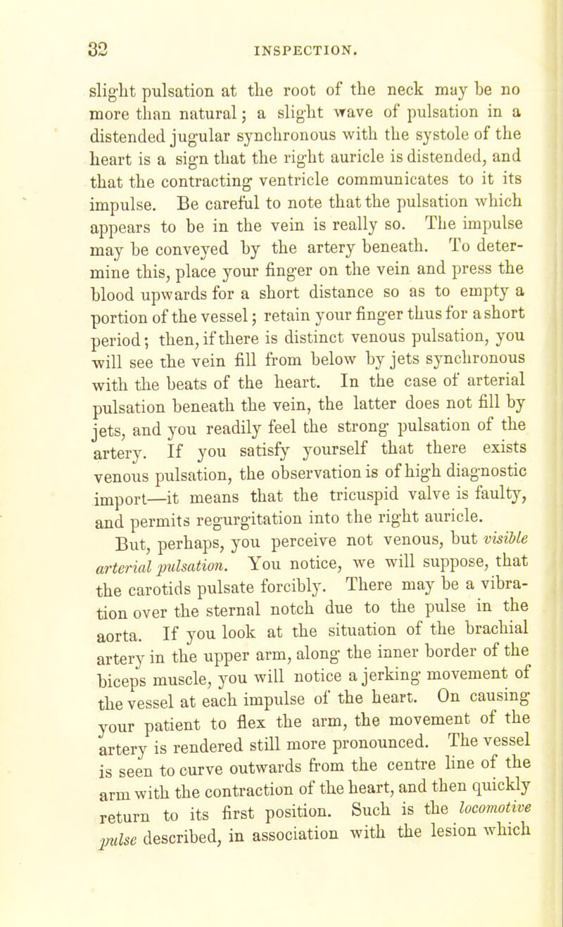 slight pulsation at the root of the neck may be no more than natural; a slight wave of pulsation in a distended jugular synchronous with the systole of the heart is a sign that the right auricle is distended, and that the contracting ventricle communicates to it its impulse. Be careful to note that the pulsation which appears to be in the vein is really so. Tlie impulse may be conveyed by the artery beneath. To deter- mine this, place your finger on the vein and press the blood upwards for a short distance so as to empty a portion of the vessel; retain your finger thus for a short period; then, if there is distinct venous pulsation, you -will see the vein fill from below by jets synchronous with the beats of the heart. In the case of arterial pulsation beneath the vein, the latter does not fill by jets, and you readily feel the strong pulsation of the artery. If you satisfy yourself that there exists venous pulsation, the observation is of high diagnostic import—it means that the tricuspid valve is faulty, and permits regurgitation into the right auricle. But, perhaps, you perceive not venous, but visible arterial pulsation. You notice, we will suppose, that the carotids pulsate forcibly. There may be a vibra- tion over the sternal notch due to the pulse in the aorta. If you look at the situation of the brachial artery in the upper arm, along the inner border of the biceps muscle, you will notice a jerking movement of the vessel at each impulse of the heart. On causing your patient to flex the arm, the movement of the artery is rendered still more pronounced. The vessel is seen to curve outwards from the centre line of the arm with the contraction of the heart, and then quickly return to its first position. Such is the locomotive pulse described, in association with the lesion which