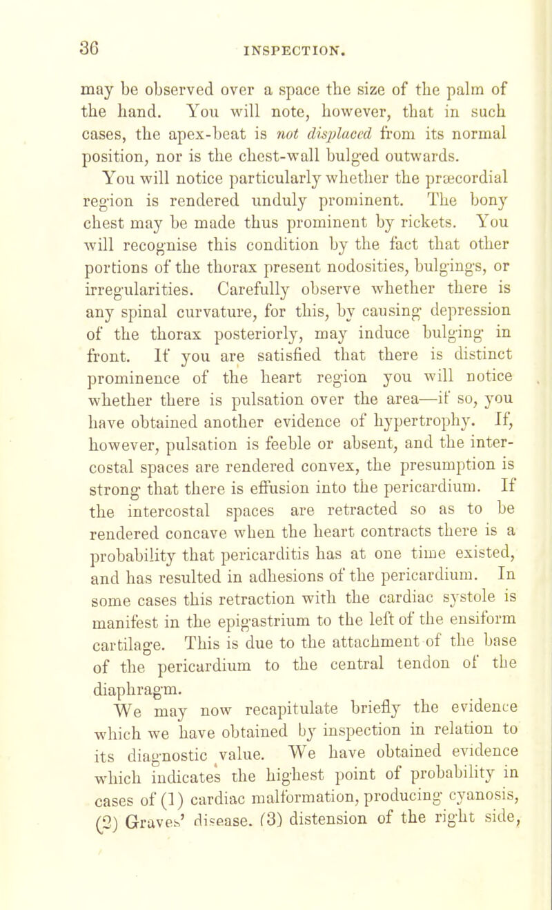 may be observed over a space the size of the palm of the hand. You will note, hov/ever, that in such cases, the apex-beat is not displaced from its normal position, nor is the chest-vv'all bulged outwards. You will notice particularly whether the prtecordial region is rendered unduly prominent. The bony chest may be made thus prominent by rickets. You will recognise this condition by the fact that other portions of the thorax present nodosities, bulgings, or irregularities. Carefully observe whether there is any spinal curvature, for this, by causing depression of the thorax posteriorly, may induce bulging in front. If you are satisfied that there is distinct prominence of the heart region you will notice whether there is pulsation over the area—if so, you have obtained another evidence of hypertrophy. If, however, pulsation is feeble or absent, and the inter- costal spaces are rendered convex, the presumption is strong that there is effusion into the pericardium. If the intercostal spaces are retracted so as to be rendered concave when the heart contracts there is a probability that pericarditis has at one time existed, and has resulted in adhesions of the pericardium. In some cases this retraction with the cardiac systole is manifest in the epigastrium to the left of the ensiform cartilage. This is due to the attachment of the base of the pericardium to the central tendon of the diaphragm. We may now recapitulate briefly the evidence which we have obtained by inspection in relation to its diagnostic value. We have obtained evidence which indicates the highest point of probability in cases of (]) cardiac malformation, producing cyanosis, (2) Graves' disease. f3) distension of the right side,