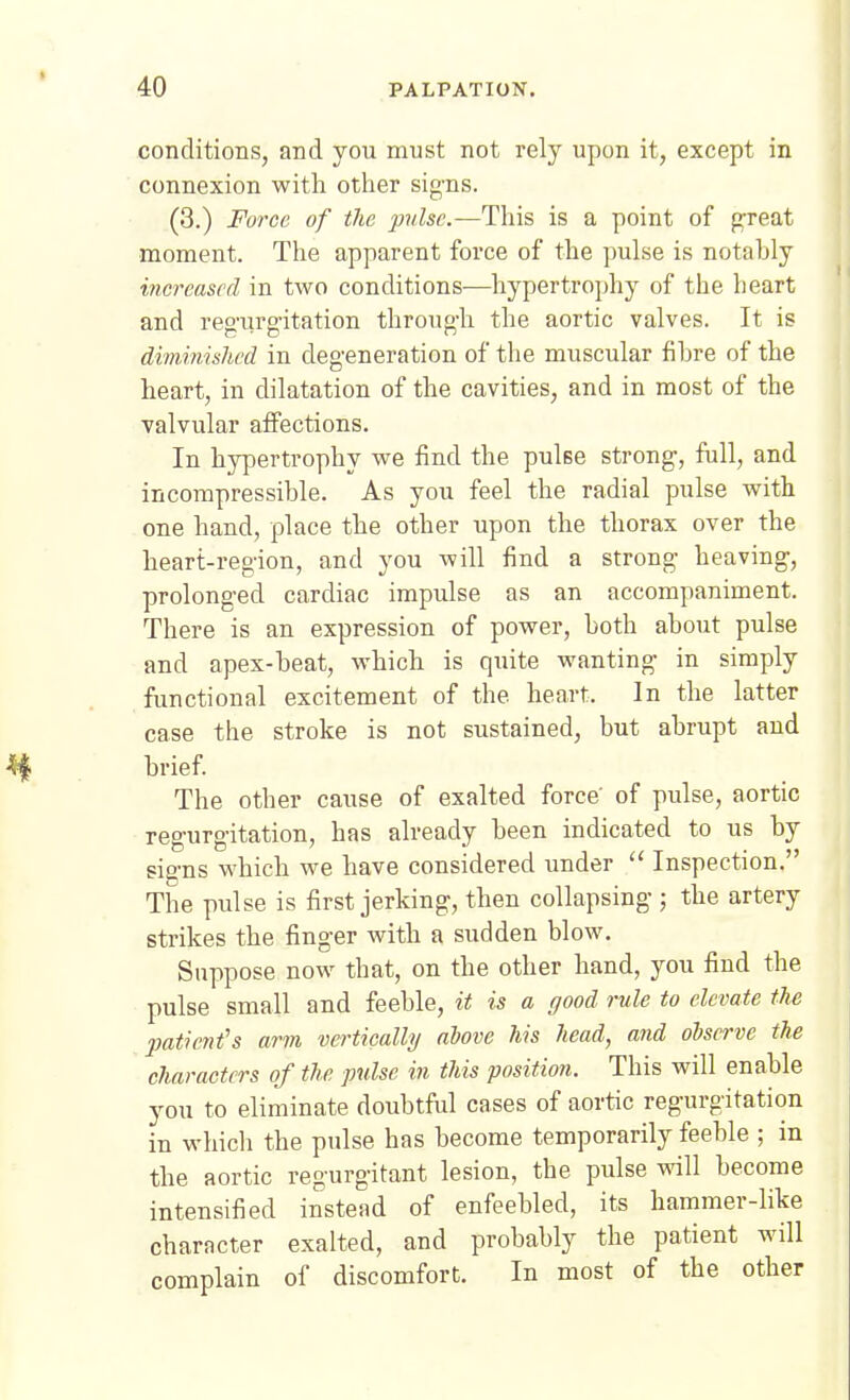 conditions, and you must not rely upon it, except in connexion with other sig'ns. (3.) Force of tlie pulse.—This is a point of gxeat moment. The apparent force of the pulse is notably increased in two conditions—hypertrophy of the heart and reg'urg-itation throug-h the aortic valves. It is diminished in degeneration of the muscular fihre of the heart, in dilatation of the cavities, and in most of the valvular affections. In hypertrophy we find the pulse strong-, full, and incompressible. As you feel the radial pulse with one hand, place the other upon the thorax over the heart-region, and you will find a strong- heaving-, prolonged cardiac impulse as an accompaniment. There is an expression of power, both about pulse and apex-beat, which is quite wanting- in simply functional excitement of the heart. In the latter case the stroke is not sustained, but abrupt and brief. The other cause of exalted force' of pulse, aortic reg;urg-itation, has already been indicated to us by sig-ns which we have considered under Inspection. The pulse is first jerking, then collapsing ; the artery strikes the finger with a sudden blow. Suppose now that, on the other hand, you find the pulse small and feeble, it is a good rule to elevate the ■patient's arm vertically above his head, and observe the characters of the pulse in this position. This will enable you to eliminate doubtful cases of aortic regurgitation in whicli the pulse has become temporarily feeble ; in the aortic regurgitant lesion, the pulse ^all become intensified instead of enfeebled, its hammer-like character exalted, and probably the patient will complain of discomfort. In most of the other