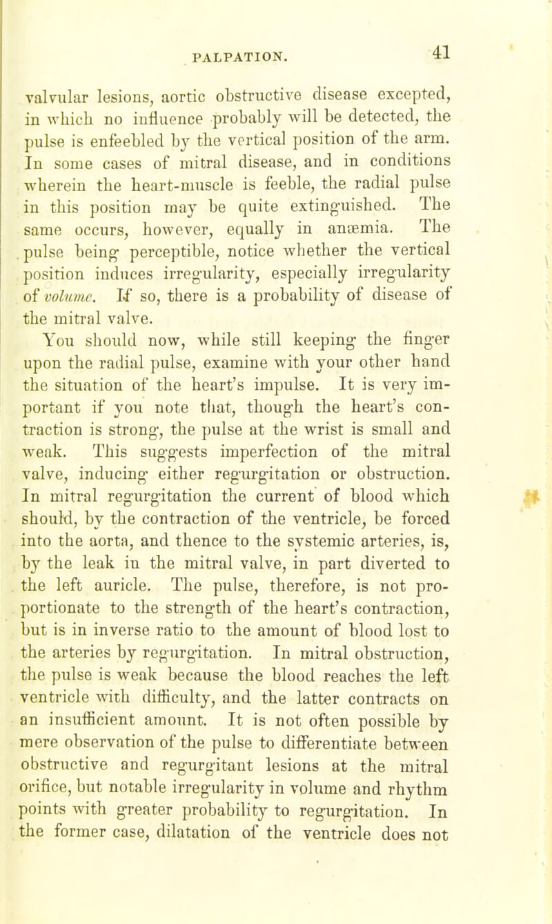 valvular lesions, aortic obstructive disease excepted, in which no influence probably will be detected, the pulse is enfeebled by the vertical position of the arm. In some cases of mitral disease, and in conditions wherein the heart-muscle is feeble, the radial pulse in this position may be quite extinguished. The same occurs, however, equally in anaemia. The pulse being perceptible, notice Avhether the vertical position induces irreg-ularity, especially irregularity of volume. If so, there is a probability of disease of the mitral valve. You should now, while still keeping the finger upon the radial pulse, examine with your other hand the situation of the heart's impulse. It is very im- portant if you note that, though the heart's con- traction is strong, the pulse at the wrist is small and weak. This suggests imperfection of the mitral valve, inducing either regurgitation or obstruction. In mitral regurgitation the current of blood which should, by the contraction of the ventricle, be forced into the aorta, and thence to the systemic arteries, is, by the leak in the mitral valve, in part diverted to the left auricle. The pulse, therefore, is not pro- portionate to the strength of the heart's contraction, but is in inverse ratio to the amount of blood lost to the arteries by regurgitation. In mitral obstruction, the pulse is weak because the blood reaches the left ventricle with difficulty, and the latter contracts on an insufficient amount. It is not often possible by mere observation of the pulse to differentiate between obstructive and regurgitant lesions at the mitral orifice, but notable irregularity in volume and rhythm points with greater probability to regurgitation. In the former case, dilatation of the ventricle does not