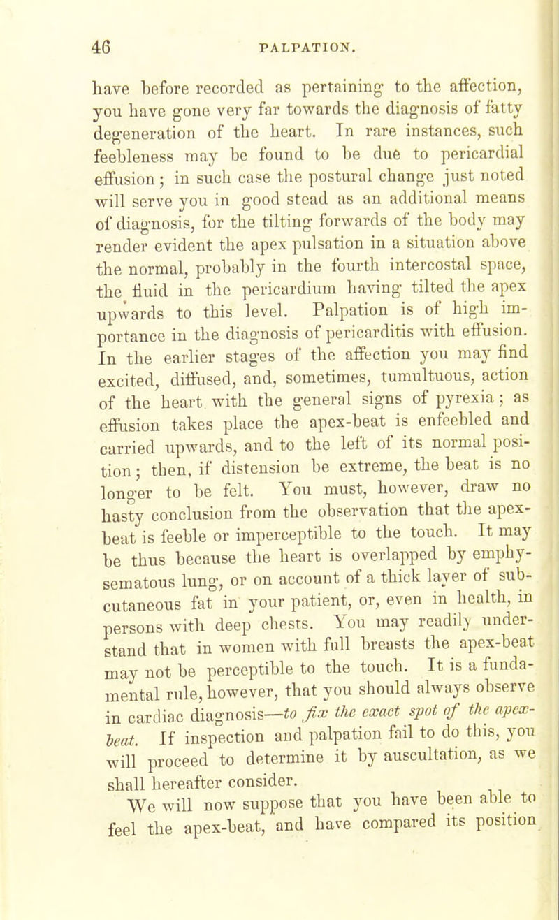 have before recorded as pertaining' to the affection, you have gone very far towards the diagnosis of fatty degeneration of the heart. In rare instances, such feebleness may be found to be due to pericardial effusion; in such case the postural change just noted will serve you in good stead as an additional means of diagnosis, for the tilting forwards of the body may render evident the apex pulsation in a situation above the normal, probably in the fourth intercostal space, the fluid in the pericardium having tilted the apex upwards to this level. Palpation is of high im- portance in the diagnosis of pericarditis with effusion. In the earlier stages of the affection you may find excited, diffused, and, sometimes, tumultuous, action of the heart with the general signs of pyrexia; as effusion takes place the apex-beat is enfeebled and carried iipwards, and to the left of its normal posi- tion ; then, if distension be extreme, the beat is no longer to be felt. You must, however, draw no hasty conclusion from the observation that the apex- beat is feeble or imperceptible to the touch. It may be thus because the heart is overlapped by emphy- sematous lung, or on account of a thick layer of sub- cutaneous fat in your patient, or, even in health, in persons with deep chests. You may readil}' under- stand that in women with full breasts the apex-beat may not be perceptible to the touch. It is a funda- mental rule, however, that you should always observe in cardiac diagnosis—«o fix the exact spot of the apex- heat. If inspection and palpation fail to do this, you will proceed to determine it by auscultation, as we shall hereafter consider. We will now suppose that you have been able to feel the apex-beat, and have compared its position