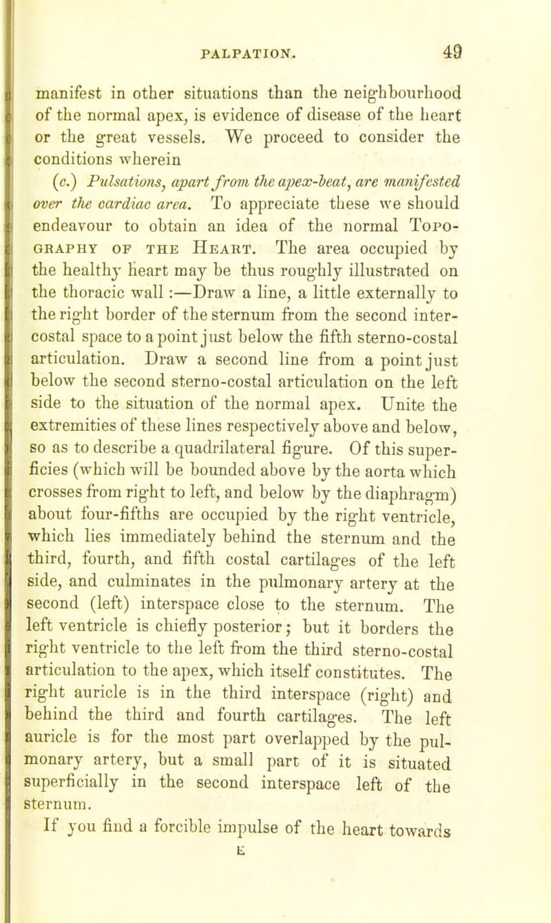 manifest in other situations than the neighbourhood of the normal apex, is evidence of disease of the heart or the great vessels. We proceed to consider the conditions wherein (c.) Pulsations^ apart J^rom the apex-heat, are manifested over the cardiac area. To appreciate these we should endeavour to obtain an idea of the normal Topo- graphy OF THE Heart. The area occupied by the healthy Heart may be thus roughly illustrated on the thoracic wall:—Draw a line, a little externally to the right border of the sternum from the second inter- costal space to a point just below the fifth sterno-costal articulation. Draw a second line from a point just below the second sterno-costal articulation on the left side to the situation of the normal apex. Unite the extremities of these lines respectively above and below, so as to describe a quadrilateral figure. Of this super- ficies (which will be bounded above by the aorta whicb crosses from right to left, and below by the diaphragm) about four-fifths are occupied by the right ventricle, which lies immediately behind the sternum and the third, fourth, and fifth costal cartilages of the left side, and culminates in the pulmonary artery at the second (left) interspace close to the sternum. The left ventricle is chiefly posterior; but it borders the right ventricle to the left from the third sterno-costal articulation to the apex, which itself constitutes. The right auricle is in the tbird interspace (right) and behind the third and fourth cartilages. The left auricle is for the most part overlapped by the pul- monary artery, but a small part of it is situated superficially in the second interspace left of the sternum. If you find a forcible impulse of the heart towards