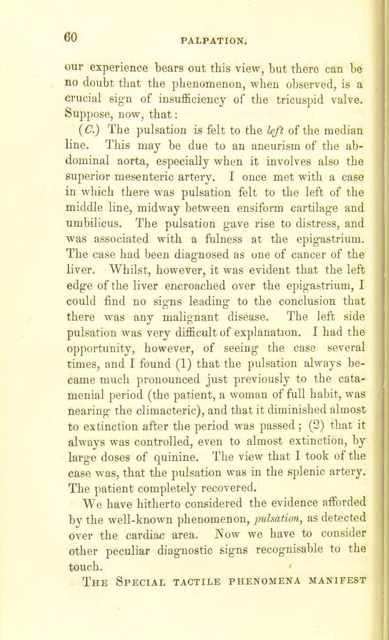 PALPATION. our experience bears out this view, but there can be no doubt that the phenomenon, when observed, is a crucial sign of insuificiency of the tricuspid valve. Suppose, now, that: (C) The pulsation is felt to the left of the median line. This may be due to an aneurism of the ab- dominal aorta, especially when it involves also the superior mesenteric artery. I once met with a case in which there was pulsation felt to the left of the middle line, midway between ensiform cartilag-e and umbilicus. The pulsation gave rise to distress, and was associated with a fulness at the epigastrium. The case had been diagnosed as one of cancer of the liver. Whilst, however, it was evident that the left edge of the liver encroached over the epigastrium, I could find no signs leading to the conclusion that there was any malignant disease. The left side pulsation was very difficult of explanation. I had the opportunity, however, of seeing the case several times, and I found (1) that the pulsation always be- came much pronounced just previously to the cata- menial period (the patient, a woman of full habit, was Hearing the climacteric), and that it diminished almost to extinction after the period was passed; (2) that it always was controlled, even to almost extinction, by large doses of quinine. The view that I took of the case was, that the pulsation was in the splenic artery. The patient completely recovered. We have hitherto considered the evidence afforded by the well-known phenomenon, pulsatmi, as detected over the cardiac area. Now we have to consider other peculiar diagnostic signs recognisable to the touch. The Special tactile phenomena manifest