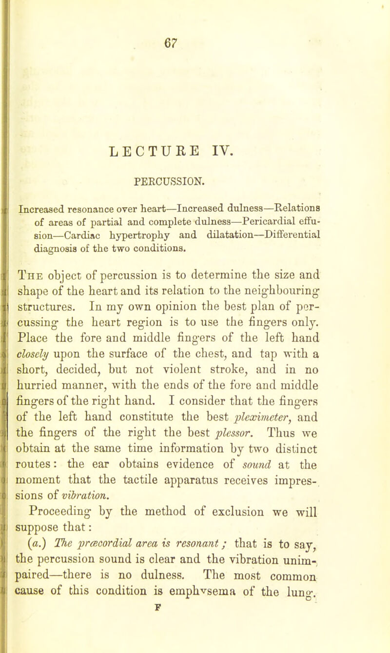 LECTURE IV. PEECUSSION. Increased resonance over heart—Increased dulness—Relations of areas of partial and complete dulness—Pericardial effu- sion—Cardiac hjrpertrophy and dilatation—Differential diagnosis of the two conditions. The object of percussion is to determine the size and rihape of the heart and its relation to the neighbouring- structures. In my own opinion the best plan of per- cussing- the heart region is to use the fingers only. Place the fore and middle fingers of the left hand closely upon the surface of the chest, and tap with a short, decided, but not violent stroke, and in no hurried manner, with the ends of the fore and middle fingers of the right hand. I consider that the fingers of the left hand constitute the best pleximcter, and the fingers of the right the best plessor. Thus we obtain at the same time information by two distinct routes: the ear obtains evidence of sound at the moment that the tactile apparatus receives impres-. sions of vibration. Proceeding by the method of exclusion we will suppose that: (a.) The 2}>'(f!oordial area is resonant; that is to say, the percussion sound is clear and the vibration unim-, paired—there is no dulness. The most common cause of this condition is emphvsema of the lung. r