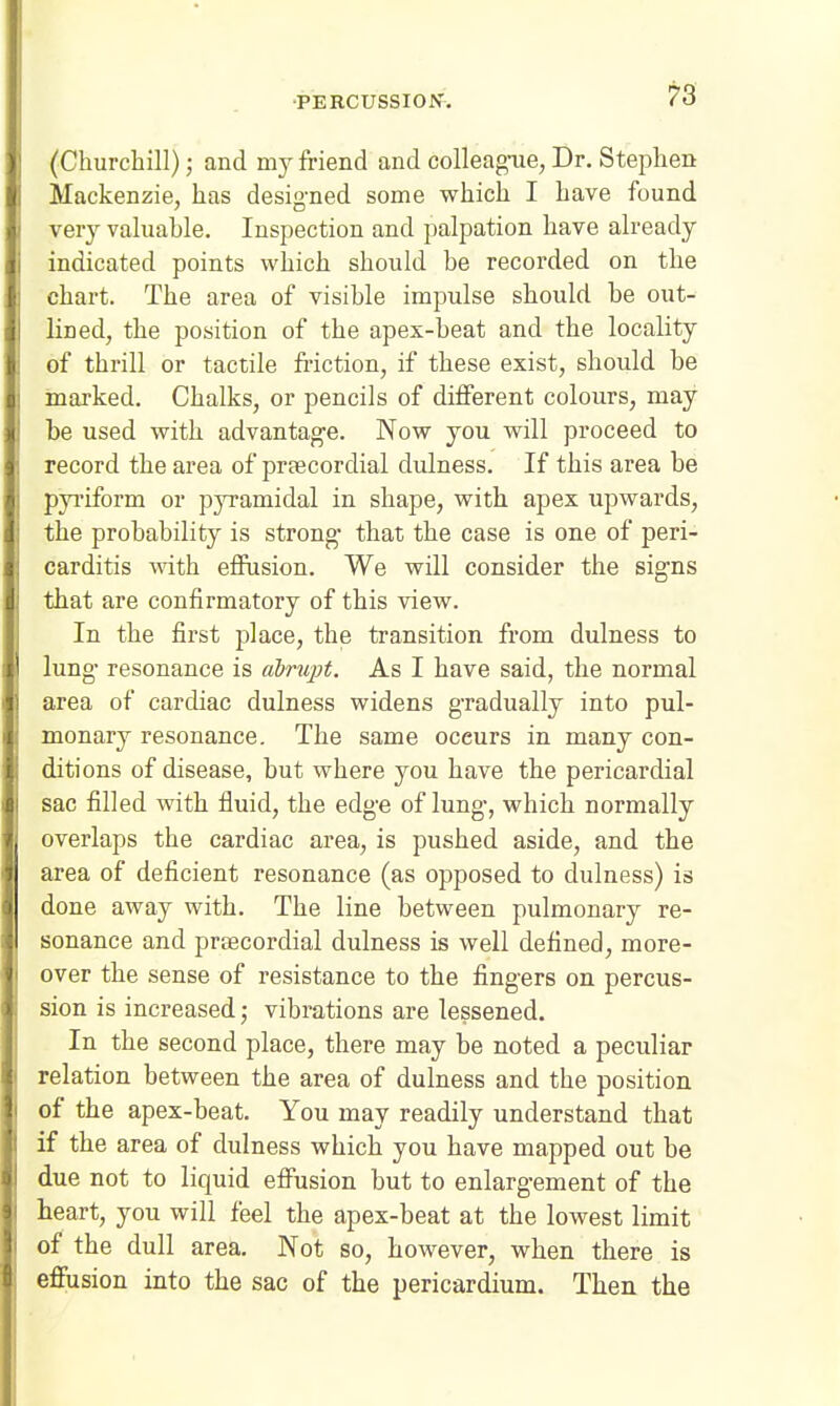 (Churchill); and my friend and colleagnie, Dr. Stephen Mackenzie, has designed some which I have found very valuable. Inspection and palpation have already indicated points which should be recorded on the chart. The area of visible impulse should be out- lined, the position of the apex-beat and the locality of thrill or tactile friction, if these exist, should be marked. Chalks, or pencils of different colours, may be used with advantage. Now you will proceed to record the area of prtecordial dulness. If this area be pyi'iform or pyramidal in shape, with apex upwards, the probability is strong- that the case is one of peri- carditis with effusion. We will consider the signs that are confirmatory of this view. In the first place, the transition from dulness to lung resonance is abrupt. As I have said, the normal area of cardiac dulness widens gradually into pul- monary resonance. The same occurs in many con- ditions of disease, but where you have the pericardial sac filled with fluid, the edge of lung, which normally overlaps the cardiac area, is pushed aside, and the area of deficient resonance (as opposed to dulness) is done away with. The line between pulmonary re- sonance and praecordial dulness is well defined, more- over the sense of resistance to the fingers on percus- sion is increased; vibrations are lessened. In the second place, there may be noted a peculiar relation between the area of dulness and the position of the apex-beat. You may readily understand that if the area of dulness which you have mapped out be due not to liquid effusion but to enlargement of the heart, you will feel the apex-beat at the lowest limit of the dull area. Not so, however, when there is effusion into the sac of the pericardium. Then the