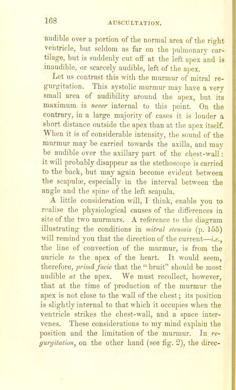 audible over a portion of the normal area of the rig-ht ventricle, but seldom as far on the pulmonary car- tilag-e, but is suddenly cut off' at the left apex and is inaudible, or scarcely audible, left of the apex. Let us contrast this with the murmur of mitral re- gurg-itation. This systolic murmur may have a very small area of audibility around the apex, but its maximum is never internal to this point. On the contrary, in a large majority of cases it is louder a short distance outside the apex than at the apex itself When it is of considerable intensity, the sound of the murmur may be carried towards the axilla, and may be audible over the axillary part of the chest-wall: it will probably disappear as the stethoscope is carried to the back, but may again become evident between the scapulae, especially in the interval between the angle and the spine of the left scapula. A little consideration will, I think, enable you to realise the physiological causes of the difi'erences in site of the two murmurs. A reference to the diaa-ram illustrating the conditions in mitral stenosis (p. 155) will remind you that the direction of the current—i.e., the line of convection of the murmur, is from the auricle to the apex of the heart. It would seem, therefore, jrrimd facie that the  bruit should be most audible at the apex. We must recollect, however, that at the time of production of the murmur the apex is not close to the wall of the chest; its position is slightly internal to that which it occupies when the ventricle strikes the chest-wall, and a space inter- venes. These considerations to my mind explain the position and the limitation of the murmur. In re- gurgitation, on the other hand (see iig. 2), the direc-