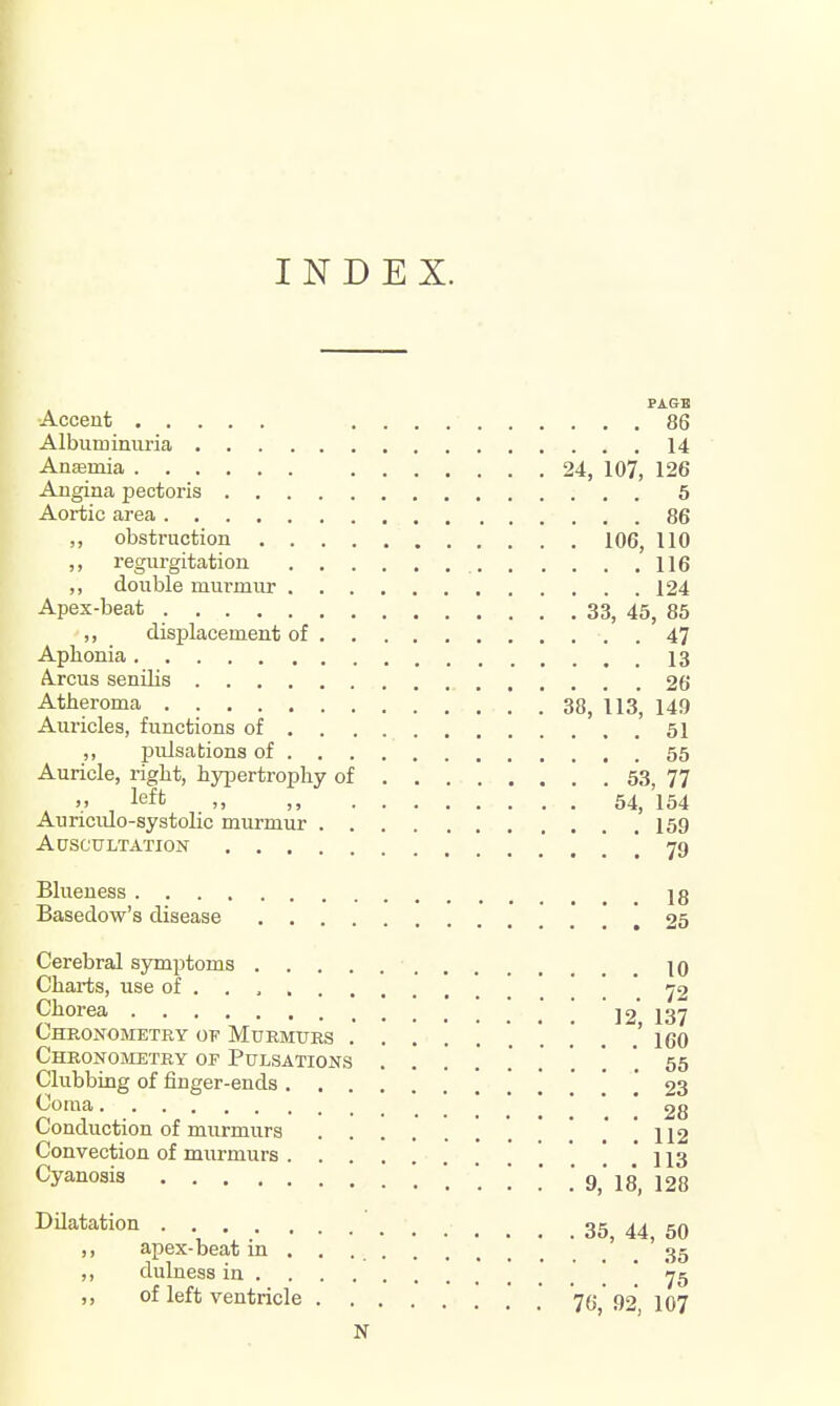 INDEX. PAGH Accent 86 Albuminuria 14 Anajmia 24, 107, 126 Angina pectoris 5 Aortic area 86 ,, obstruction 106, 110 ,, regurgitation 116 ,, double murmur 124 Apex-beat 33, 45, 85 ,, displacement of 47 Aphonia 13 A.rcus senilis 26 Atheroma 38, 113, 149 Auricles, functions of 51 ,, pulsations of 55 Auricle, right, hypertrophy of 53, 77 _ V , left „ ,, 54, 154 Auriculo-systolic murmur 159 Auscultation .' . . ! 79 Blueness jg Basedow's disease .' .' [ 25 Cerebral symptoms 10 Charts, use of . . ' . ' 72 Chorea ] 12' 137 Cheonometry of Murmurs ......... 7 160 Chronometry of Pulsations 56 Clubbing of finger-ends ! .' ! ! 23 Coma .' ' * ' * 28 Conduction of murmurs 112 Convection of murmurs ]j3 Cyanosis 9, 18, 128 DUatation . ' 35, 44, 50 ,, apex-beat m . . 35 ,, dulness in ! ! 75 ,, of left ventricle *7(j^' 92'^ 107 N