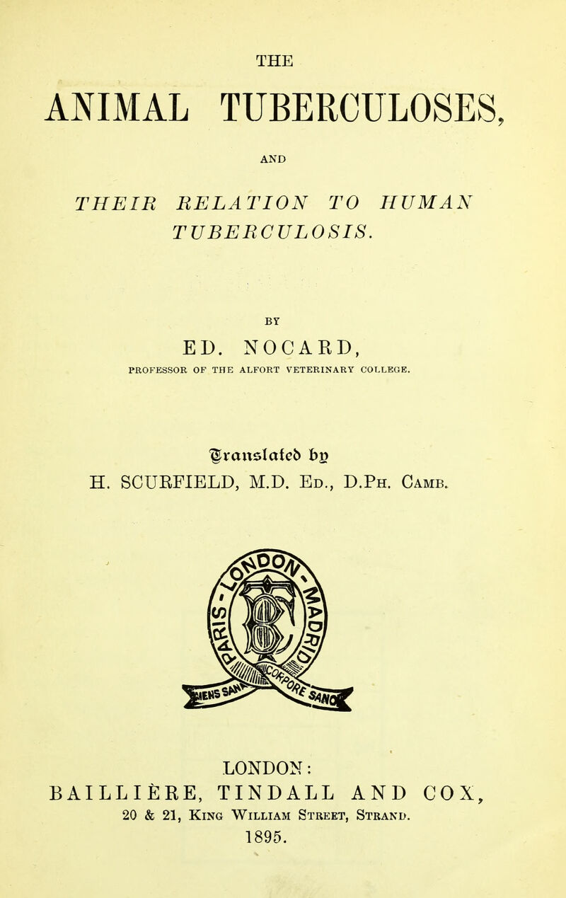 THE ANIMAL TUBERCULOSES, AND THEIR RELATION TO HUMAN TUBERCULOSIS. BY ED. NOCARD, PROFESSOR OF THE ALFORT VETERINARY COLLEGE, H. SCURFIELD, M.D. Ed., D.Ph. Camb. LONDON : BAILLIÈRE, TINDALL AND COX, 20 & 21, King William Street, Strand. 1895.