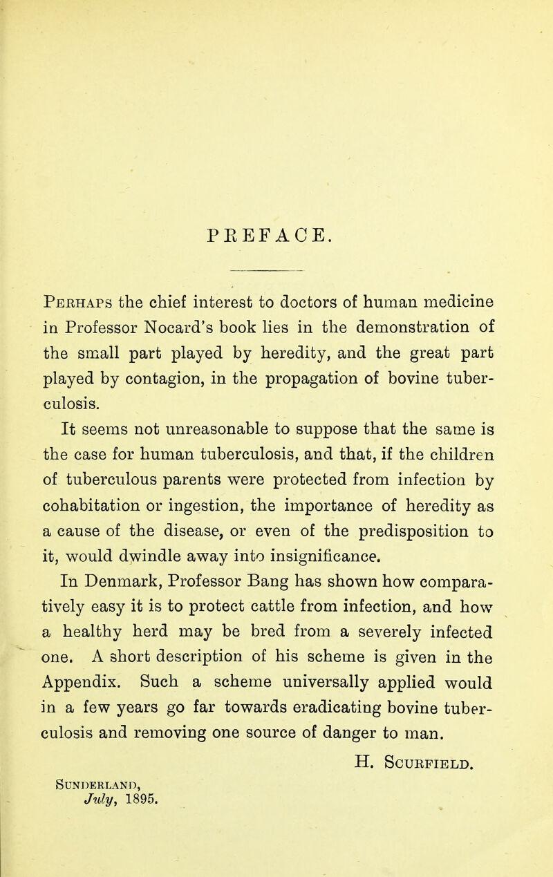 PKEFACE. Peehaps the chief interest to doctors of human medicine in Professor Nocard's book lies in the demonstration of the small part played by heredity, and the great part played by contagion, in the propagation of bovine tuber- culosis. It seems not unreasonable to suppose that the same is the case for human tuberculosis, and that, if the children of tuberculous parents were protected from infection by cohabitation or ingestion, the importance of heredity as a cause of the disease, or even of the predisposition to it, would dwindle away into insignificance. In Denmark, Professor Bang has shown how compara- tively easy it is to protect cattle from infection, and how a healthy herd may be bred from a severely infected one. A short description of his scheme is given in the Appendix. Such a scheme universally applied would in a few years go far towards eradicating bovine tuber- culosis and removing one source of danger to man. H. SCURFIELD. SUNDEKLAND, July, 1895.