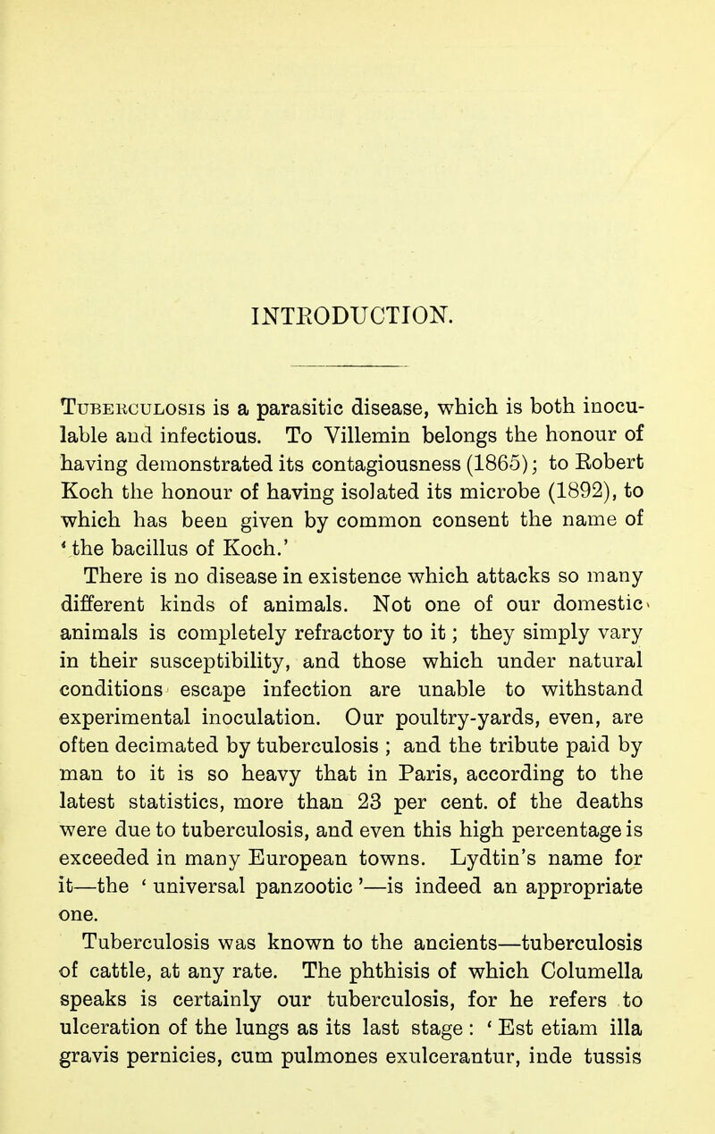 INTEODUCTIOK Tuberculosis is a parasitic disease, which is both inocu- lable and infectious. To Villemin belongs the honour of having demonstrated its contagiousness (1865) ; to Eobert Koch the honour of having isolated its microbe (1892), to v^hich has been given by common consent the name of Vthe bacillus of Koch.' There is no disease in existence v^hich attacks so many different kinds of animals. Not one of our domestic » animals is completely refractory to it ; they simply vary in their susceptibility, and those which under natural conditions escape infection are unable to withstand experimental inoculation. Our poultry-yards, even, are often decimated by tuberculosis ; and the tribute paid by man to it is so heavy that in Paris, according to the latest statistics, more than 23 per cent, of the deaths were due to tuberculosis, and even this high percentage is exceeded in many European towns. Lydtin's name for it—the ' universal panzootic '—is indeed an appropriate one. Tuberculosis was known to the ancients—tuberculosis of cattle, at any rate. The phthisis of which Columella speaks is certainly our tuberculosis, for he refers to ulceration of the lungs as its last stage : ' Est etiam ilia gravis pernicies, cum pulmones exulcerantur, inde tussis