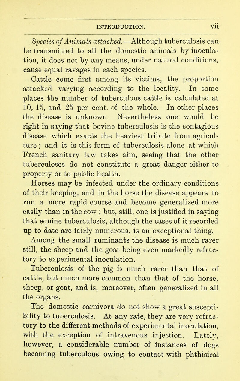 Syecies of Animals attached.—Although tuberculosis can be transmitted to all the domestic animals by inocula- tion, it does not by any means, under natural conditions, cause equal ravages in each species. • Cattle come first among its victims, the proportion attacked varying according to the locality. In some places the number of tuberculous cattle is calculated at 10, 15, and 25 per cent, of the whole. In other places the disease is unknown. Nevertheless one would be right in saying that bovine tuberculosis is the contagious disease which exacts the heaviest tribute from agricul- ture ; and it is this form of tuberculosis alone at which French sanitary law takes aim, seeing that the other tuberculoses do not constitute a great danger either to property or to public health. Horses may be infected under the ordinary conditions of their keeping, and in the horse the disease appears to run a more rapid course and become generalized more easily than in the cow ; but, still, one is justified in saying that equine tuberculosis, although the cases of it recorded up to date are fairly numerous, is an exceptional thing. Among the small ruminants the disease is much rarer still, the sheep and the goat being even markedly refrac- tory to experimental inoculation. Tuberculosis of the pig is much rarer than that of cattle, but much more common than that of the horse, sheep, or goat, and is, moreover, often generahzed in all the organs. The domestic carnivora do not show a great suscepti- bility to tuberculosis. At any rate, they are very refrac- tory to the different methods of experimental inoculation, with the exception of intravenous injection. Lately, however, a considerable number of instances of dogs becoming tuberculous owing to contact with phthisical