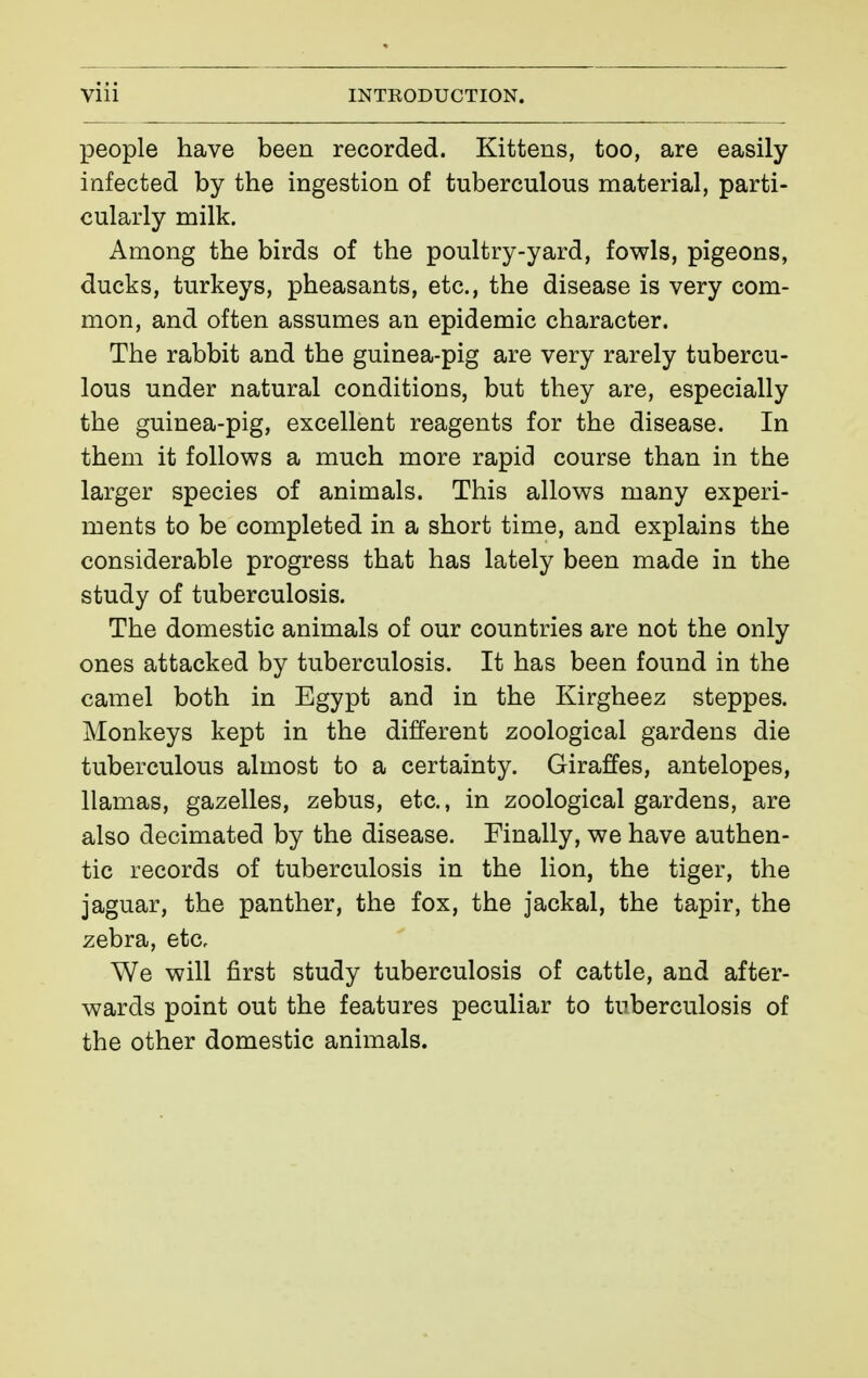 people have been recorded. Kittens, too, are easily- infected by the ingestion of tuberculous material, parti- cularly milk. Among the birds of the poultry-yard, fowls, pigeons, ducks, turkeys, pheasants, etc., the disease is very com- mon, and often assumes an epidemic character. The rabbit and the guinea-pig are very rarely tubercu- lous under natural conditions, but they are, especially the guinea-pig, excellent reagents for the disease. In them it follows a much more rapid course than in the larger species of animals. This allows many experi- ments to be completed in a short time, and explains the considerable progress that has lately been made in the study of tuberculosis. The domestic animals of our countries are not the only ones attacked by tuberculosis. It has been found in the camel both in Egypt and in the Kirgheez steppes. Monkeys kept in the different zoological gardens die tuberculous almost to a certainty. Giraffes, antelopes, llamas, gazelles, zebus, etc., in zoological gardens, are also decimated by the disease. Finally, we have authen- tic records of tuberculosis in the lion, the tiger, the jaguar, the panther, the fox, the jackal, the tapir, the zebra, etCc We will first study tuberculosis of cattle, and after- wards point out the features peculiar to tuberculosis of the other domestic animals.