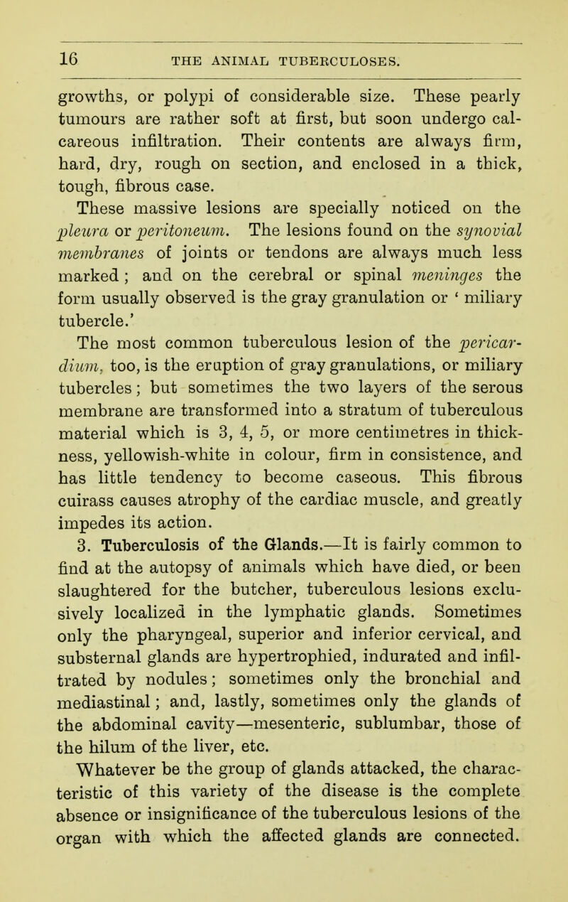 growths, or polypi of considerable size. These pearly- tumours are rather soft at first, but soon undergo cal- careous infiltration. Their contents are always firm, hard, dry, rough on section, and enclosed in a thick, tough, fibrous case. These massive lesions are specially noticed on the 'jpleura or peritoneiLm. The lesions found on the synovial viemhranes of joints or tendons are always much less marked ; and on the cerebral or spinal meninges the form usually observed is the gray granulation or ' miliary tubercle.' The most common tuberculous lesion of the pericar- dium, too, is the eraption of gray granulations, or miliary tubercles ; but sometimes the two layers of the serous membrane are transformed into a stratum of tuberculous material which is 3, 4, 5, or more centimetres in thick- ness, yellowish-white in colour, firm in consistence, and has little tendency to become caseous. This fibrous cuirass causes atrophy of the cardiac muscle, and greatly impedes its action. 3. Tuberculosis of the Glands.—It is fairly common to find at the autopsy of animals which have died, or been slaughtered for the butcher, tuberculous lesions exclu- sively localized in the lymphatic glands. Sometimes only the pharyngeal, superior and inferior cervical, and substernal glands are hypertrophied, indurated and infil- trated by nodules ; sometimes only the bronchial and mediastinal ; and, lastly, sometimes only the glands of the abdominal cavity—mesenteric, sublumbar, those of the hilum of the liver, etc. Whatever be the group of glands attacked, the charac- teristic of this variety of the disease is the complete absence or insignificance of the tuberculous lesions of the organ with which the affected glands are connected.