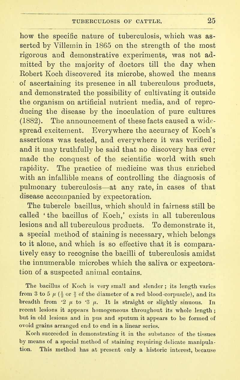 how the specific nature of tuberculosis, which was as- serted by Villemin in 1865 on the strength of the most rigorous and demonstrative experiments, was not ad- mitted by the majority of doctors till the day when Eobert Koch discovered its microbe, showed the means of ascertaining its presence in all tuberculous products, and demonstrated the possibility of cultivating it outside the organism on artificial nutrient media, and of repro- ducing the disease by the inoculation of pure cultures (1882). The announcement of these facts caused a wide- spread excitement. Everywhere the accuracy of Koch's assertions was tested, and everywhere it was verified ; and it may truthfully be said that no discovery has ever made the conquest of the scientific world with such rapidity. The practice of medicine was thus enriched with an infallible means of controlling the diagnosis of pulmonary tuberculosis—at any rate, in cases of that disease accompanied by expectoration. The tubercle bacillus, which should in fairness still be called * the bacillus of Koch,' exists in all tuberculous lesions and all tuberculous products. To demonstrate it, a special method of staining is necessary, which belongs to it alone, and which is so effective that it is compara- tively easy to recognise the bacilli of tuberculosis amidst the innumerable microbes which the saliva or expectora- tion of a suspected animal contains. The bacillus of Koch is very small and slender ; its length varies from 3 to 5 (| or | of the diameter of a red blood-corpuscle), and its breadth from '2 ^ to '3 [.i. It is straight or slightly sinuous. In recent lesions it appears homogeneous throughout its whole length ; but in old lesions and in pus and sputum it appears to be formed of ovoid grains arranged end to end in a linear series. Koch succeeded in demonstrating it in the substance of the tissues by means of a special method of staining requiring delicate manipula- tion. This method has at present only a historic interest, because