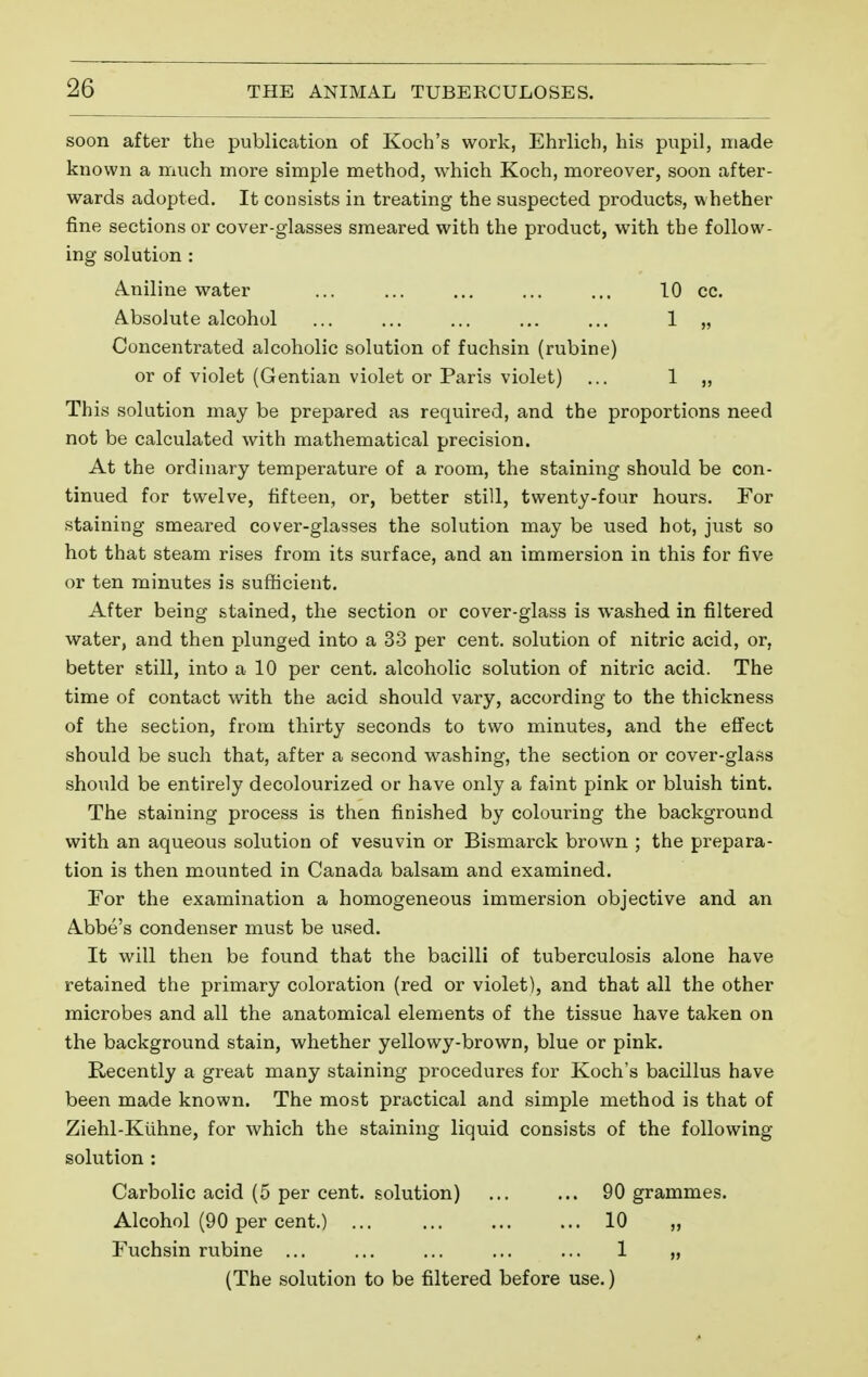 soon after the publication of Koch's work, Ehrlich, his pupil, made known a much more simple method, which Koch, moreover, soon after- wards adopted. It consists in treating the suspected products, whether fine sections or cover-glasses smeared with the product, with the follow- ing solution : A.niline water ... ... ... ... ... 10 cc. Absolute alcohol ... ... ... ... ... 1 „ Concentrated alcoholic solution of fuchsin (rubine) or of violet (Gentian violet or Paris violet) ... 1 „ This solution may be prepared as required, and the proportions need not be calculated with mathematical precision. At the ordinary temperature of a room, the staining should be con- tinued for twelve, fifteen, or, better still, twenty-four hours. For staining smeared cover-glasses the solution may be used hot, just so hot that steam rises from its surface, and an immersion in this for five or ten minutes is sufhcient. After being stained, the section or cover-glass is washed in filtered water, and then plunged into a 33 per cent, solution of nitric acid, or, better still, into a 10 per cent, alcoholic solution of nitric acid. The time of contact with the acid should vary, according to the thickness of the section, from thirty seconds to two minutes, and the effect should be such that, after a second washing, the section or cover-glass shoiild be entirely decolourized or have only a faint pink or bluish tint. The staining process is then finished by colouring the background with an aqueous solution of vesuvin or Bismarck brown ; the prepara- tion is then mounted in Canada balsam and examined. Tor the examination a homogeneous immersion objective and an Abbe's condenser must be used. It will then be found that the bacilli of tuberculosis alone have retained the primary coloration (red or violet), and that all the other microbes and all the anatomical elements of the tissue have taken on the background stain, whether yellowy-brown, blue or pink. Recently a great many staining procedures for Koch's bacillus have been made known. The most practical and simple method is that of Ziehl-Kuhne, for which the staining liquid consists of the following- solution : Carbolic acid (5 per cent, solution) 90 grammes. Alcohol (90 per cent.) ... ... ... ... 10 „ Fuchsin rubine ... ... ... ... ... 1 „ (The solution to be filtered before use. )