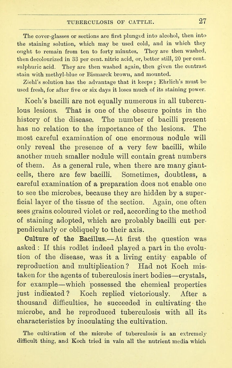 The cover-glasses or sections are first plunged into alcohol, then into the staining solution, which may be used cold, and in which they ought to remain from ten to forty minutes. They are then washed, then decolourized in 33 per cent, nitric acid, or, better still, 20 per cent, sulphuric acid. They are then washed again, then given the contrast stain with methyl-blue or Bismarck brown, and mounted. Ziehl's solution has the advantage that it keeps ; Ehrlich's must be used fresh, for after five or six days it loses much of its staining power. Koch's bacilli are not equally numerous in all tubercu- lous lesions. That is one of the obscure points in the history of the disease. The number of bacilli present has no relation to the importance of the lesions. The most careful examination of one enormous nodule will only reveal the presence of a very few bacilli, while another much smaller nodule will contain great numbers of them. As a general rule, when there are many giant- cells, there are few bacilli. Sometimes, doubtless, a careful examination of a preparation does not enable one to see the microbes, because they are hidden by a super- ficial layer of the tissue of the section. Again, one often sees grains coloured violet or red, according to the method of staining adopted, which are probably bacilli cut per- pendicularly or obliquely to their axis. Culture of the Bacillus.—At first the question was asked : If this rodlet indeed played a part in the evolu- tion of the disease, was it a living entity capable of reproduction and multiplication? Had not Koch mis- taken for the agents of tuberculosis inert bodies—crystals, for example—which possessed the chemical properties just indicated ? Koch replied victoriously. After a thousand difficulties, he succeeded in cultivating the microbe, and he reproduced tuberculosis with all its characteristics by inoculating the cultivation. The cultivation of the microbe of tuberculosis is an extremely difficult thing, and Koch tried in vain all the nutrient media which