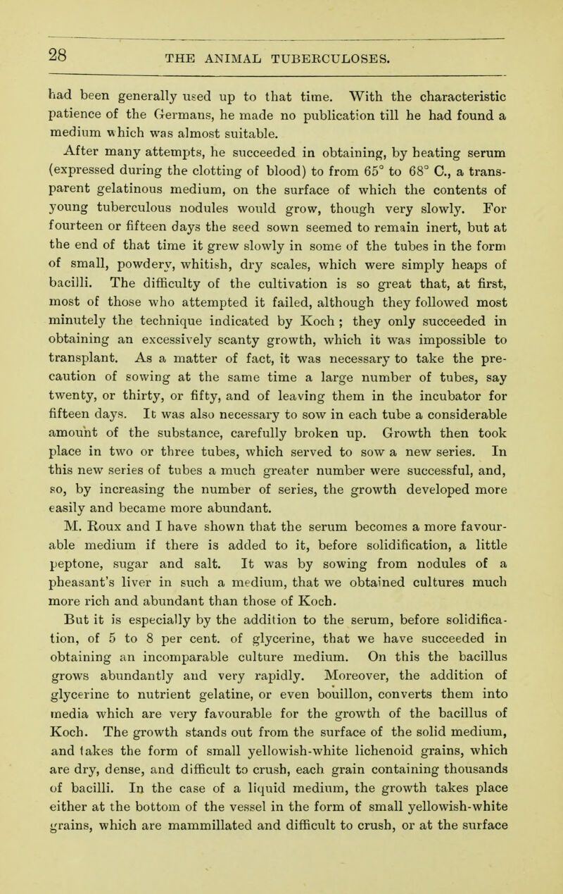 had been generally used up to that time. With the characteristic patience of the Germans, he made no publication till he had found a medium w hich was almost suitable. After many attempts, he succeeded in obtaining, by heating serum (expressed during the clotting of blood) to from 65° to 68° C, a trans- parent gelatinous medium, on the surface of which the contents of young tuberculous nodules would grow, though very slowly. For fourteen or fifteen days the seed sown seemed to remain inert, but at the end of that time it grew slowly in some of the tubes in the form of small, powdery, whitish, dry scales, which were simply heaps of bacilli. The difficulty of the cultivation is so great that, at first, most of those who attempted it failed, although they followed most minutely the technique indicated by Koch ; they only succeeded in obtaining an excessively scanty growth, which it was impossible to transplant. As a matter of fact, it was necessary to take the pre- caution of sowing at the same time a large number of tubes, say twenty, or thirty, or fifty, and of leaving them in the incubator for fifteen days. It was also necessary to sow in each tube a considerable amount of the substance, carefully broken up. Growth then took place in two or three tubes, which served to sow a new series. In this new series of tubes a much greater number were successful, and, so, by increasing the number of series, the growth developed more easily and became more abundant. M. Roux and I have shown that the serum becomes a more favour- able medium if there is added to it, before solidification, a little peptone, sugar and salt. It was by sowing from nodules of a pheasant's liver in such a medium, that we obtained cultures much more rich and abundant than those of Koch. But it is especially by the addition to the serum, before solidifica- tion, of 5 to 8 per cent, of glycerine, that we have succeeded in obtaining an incomparable culture medium. On this the bacillus grows abundantly and very rapidly. Moreover, the addition of glycerine to nutrient gelatine, or even bouillon, converts them into media which are very favourable for the growth of the bacillus of Koch. The growth stands out from the surface of the solid medium, and takes the form of small yellowish-white lichenoid grains, which are dry, dense, and difficult to crush, each grain containing thousands of bacilli. In the case of a liquid medium, the growth takes place either at the bottom of the vessel in the form of small yellowish-white grains, which are mammillated and difficult to crush, or at the surface