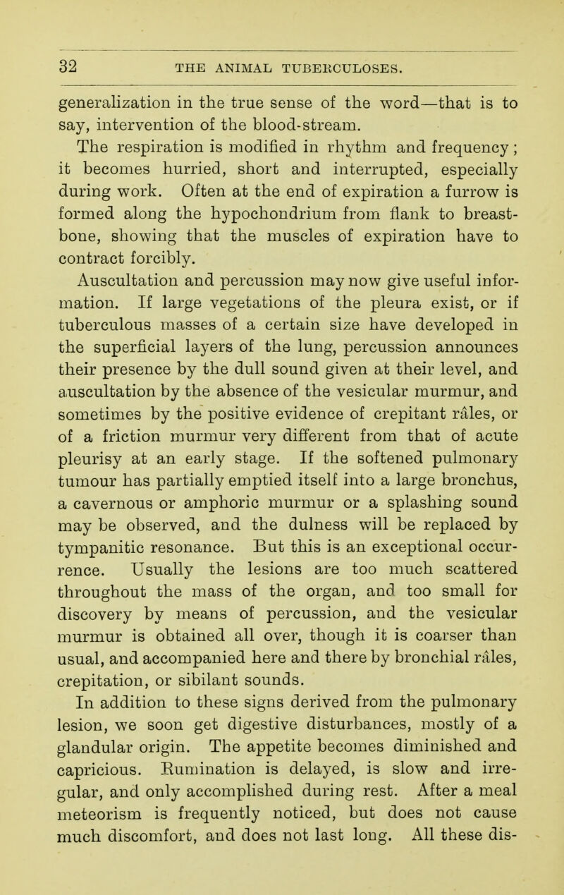 generalization in the true sense of the word—that is to say, intervention of the blood-stream. The respiration is modified in rhythm and frequency ; it becomes hurried, short and interrupted, especially during work. Often at the end of expiration a furrow is formed along the hypochondrium from flank to breast- bone, showing that the muscles of expiration have to contract forcibly. Auscultation and percussion may now give useful infor- mation. If large vegetations of the pleura exist, or if tuberculous masses of a certain size have developed in the superficial layers of the lung, percussion announces their presence by the dull sound given at their level, and auscultation by the absence of the vesicular murmur, and sometimes by the positive evidence of crepitant râles, or of a friction murmur very different from that of acute pleurisy at an early stage. If the softened pulmonary tumour has partially emptied itself into a large bronchus, a cavernous or amphoric murmur or a splashing sound may be observed, and the dulness will be replaced by tympanitic resonance. But this is an exceptional occur- rence. Usually the lesions are too much scattered throughout the mass of the organ, and too small for discovery by means of percussion, and the vesicular murmur is obtained all over, though it is coarser than usual, and accompanied here and there by bronchial râles, crepitation, or sibilant sounds. In addition to these signs derived from the pulmonary lesion, we soon get digestive disturbances, mostly of a glandular origin. The appetite becomes diminished and capricious. Eumination is delayed, is slow and irre- gular, and only accomplished during rest. After a meal meteorism is frequently noticed, but does not cause much discomfort, and does not last long. All these dis-