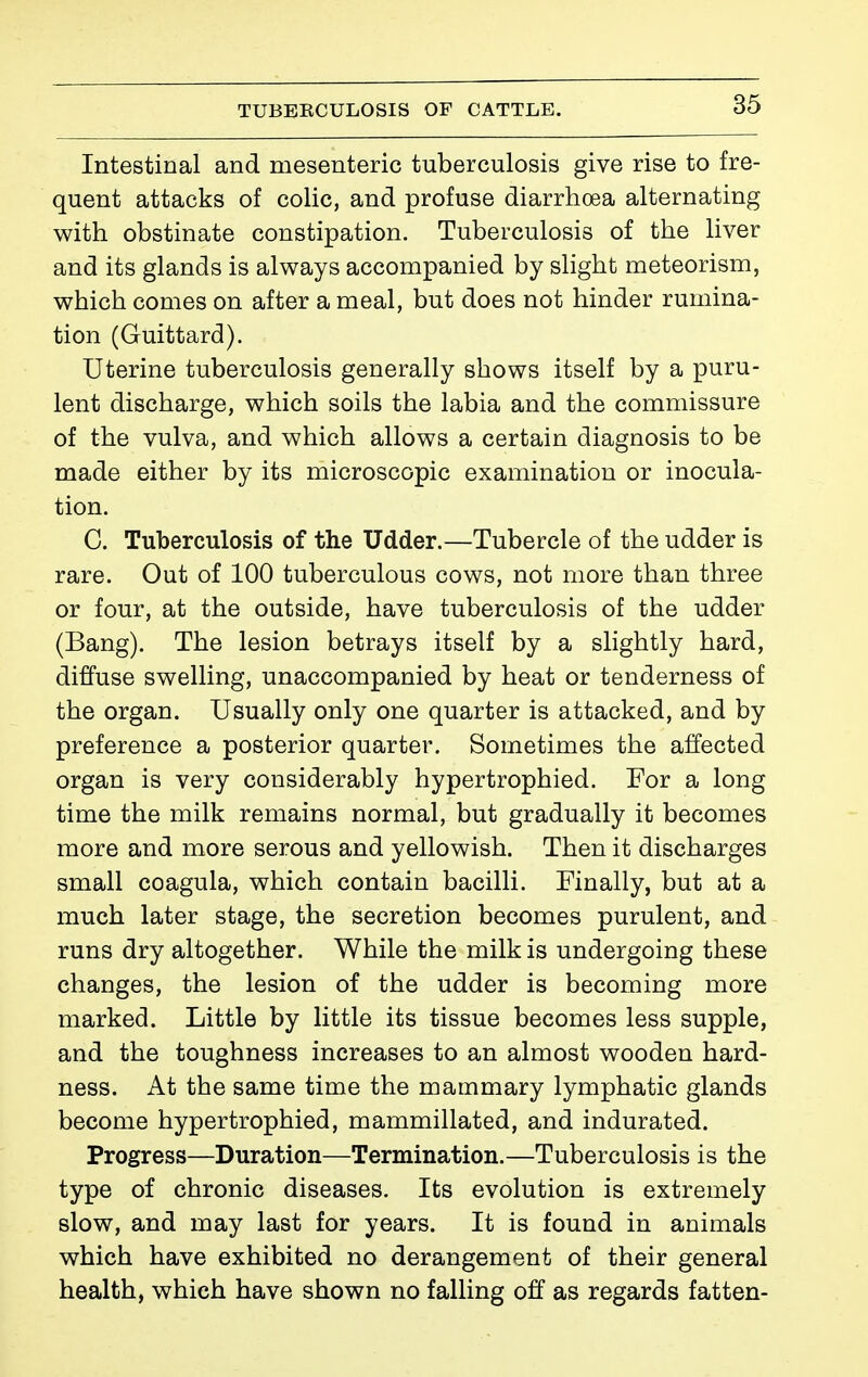 Intestinal and mesenteric tuberculosis give rise to fre- quent attacks of colic, and profuse diarrhœa alternating with obstinate constipation. Tuberculosis of the liver and its glands is always accompanied by slight meteorism, which comes on after a meal, but does not hinder rumina- tion (Guittard). Uterine tuberculosis generally shows itself by a puru- lent discharge, which soils the labia and the commissure of the vulva, and which allows a certain diagnosis to be made either by its microscopic examination or inocula- tion. C. Tuberculosis of the Udder.—Tubercle of the udder is rare. Out of 100 tuberculous cows, not more than three or four, at the outside, have tuberculosis of the udder (Bang). The lesion betrays itself by a slightly hard, diffuse swelling, unaccompanied by heat or tenderness of the organ. Usually only one quarter is attacked, and by preference a posterior quarter. Sometimes the affected organ is very considerably hypertrophied. For a long time the milk remains normal, but gradually it becomes more and more serous and yellowish. Then it discharges small coagula, which contain bacilli. Finally, but at a much later stage, the secretion becomes purulent, and runs dry altogether. While the milk is undergoing these changes, the lesion of the udder is becoming more marked. Little by little its tissue becomes less supple, and the toughness increases to an almost wooden hard- ness. At the same time the mammary lymphatic glands become hypertrophied, mammillated, and indurated. Progress—Duration—Termination.—Tuberculosis is the type of chronic diseases. Its evolution is extremely slow, and may last for years. It is found in animals which have exhibited no derangement of their general health, which have shown no falling off as regards fatten-