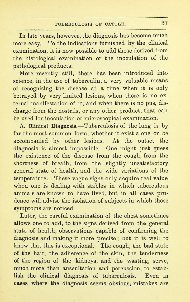 In late years, however, the diagnosis has become much more easy. To the indications furnished by the cHnical examination, it is now possible to add those derived from the histological examination or the inoculation of the pathological products. More recently still, there has been introduced into science, in the use of tuberculin, a very valuable means of recognising the disease at a time when it is only betrayed by very limited lesions, when there is no ex- ternal manifestation of it, and when there is no pus, dis- charge from the nostrils, or any other product, that can be used for inoculation or microscopical examination. A. Clinical Diagnosis.—Tuberculosis of the lung is by far the most common form, whether it exist alone or be accompanied by other lesions. At the outset the diagnosis is almost impossible. One might just guess the existence of the disease from the cough, from the shortness of breath, from the slightly unsatisfactory general state of health, and the wide variations of the temperature. These vague signs only acquire real value when one is dealing with stables in which tuberculous animals are known to have lived, but in all cases pru- dence will advise the isolation of subjects in which these symptoms are noticed. Later, the careful examination of the chest sometimes allows one to add, to the signs derived from the general state of health, observations capable of confirming the diagnosis and making it more precise ; but it is well to know that this is exceptional. The cough, the bad state of the hair, the adherence of the skin, the tenderness of the region of the kidneys, and the wasting, serve, much more than auscultation and percussion, to estab- lish the clinical diagnosis of tuberculosis. Even in cases where the diagnosis seems obvious, mistakes are