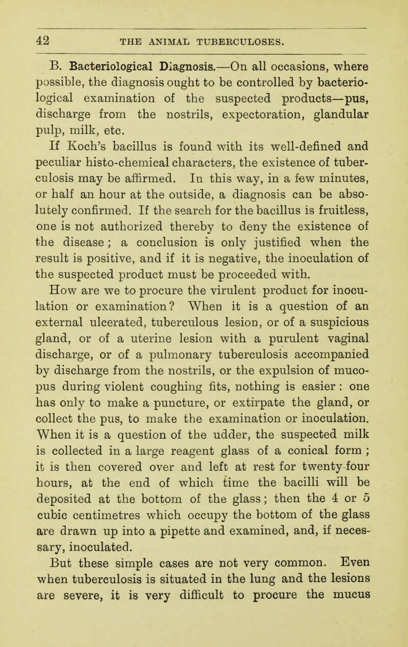 B. Bacteriological Diagnosis.—On all occasions, where possible, the diagnosis ought to be controlled by bacterio- logical examination of the suspected products—pus, discharge from the nostrils, expectoration, glandular pulp, milk, etc. If Koch's bacillus is found with its well-defined and peculiar histo-chemical characters, the existence of tuber- culosis may be affirmed. In this way, in a few minutes, or half an hour at the outside, a diagnosis can be abso- lutely confirmed. If the search for the bacillus is fruitless, one is not authorized thereby to deny the existence of the disease ; a conclusion is only justified when the result is positive, and if it is negative, the inoculation of the suspected product must be proceeded with. How are we to procure the virulent product for inocu- lation or examination? When it is a question of an external ulcerated, tuberculous lesion, or of a suspicious gland, or of a uterine lesion with a purulent vaginal discharge, or of a pulmonary tuberculosis accompanied by discharge from the nostrils, or the expulsion of muco- pus during violent coughing fits, nothing is easier : one has only to make a puncture, or extirpate the gland, or collect the pus, to make the examination or inoculation. When it is a question of the udder, the suspected milk is collected in a large reagent glass of a conical form ; it is then covered over and left at rest for twenty four hours, at the end of which time the bacilli will be deposited at the bottom of the glass ; then the 4 or 5 cubic centimetres which occupy the bottom of the glass are drawn up into a pipette and examined, and, if neces- sary, inoculated. But these simple cases are not very common. Even when tuberculosis is situated in the lung and the lesions are severe, it is very difficult to procure the mucus