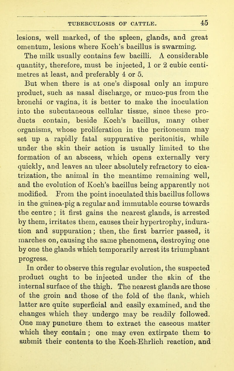 lesions, well marked, of the spleen, glands, and great omentum, lesions where Koch's bacillus is swarming. The milk usually contains few bacilli. A considerable quantity, therefore, must be injected, 1 or 2 cubic centi- metres at least, and preferably 4 or 5. But when there is at one's disposal only an impure product, such as nasal discharge, or muco-pus from the bronchi or vagina, it is better to make the inoculation into the subcutaneous cellular tissue, since these pro- ducts contain, beside Koch's bacillus, many other organisms, whose proliferation in the peritoneum may set up a rapidly fatal suppurative peritonitis, while under the skin their action is usually limited to the formation of an abscess, which opens externally very quickly, and leaves an ulcer absolutely refractory to cica- trization, the animal in the meantime remaining well, and the evolution of Koch's bacillus being apparently not modified. From the point inoculated this bacillus follows in the guinea-pig a regular and immutable course towards the centre ; it first gains the nearest glands, is arrested by them, irritates them, causes their hypertrophy, indura- tion and suppuration ; then, the first barrier passed, it marches on, causing the same phenomena, destroying one by one the glands which temporarily arrest its triumphant progress. In order to observe this regular evolution, the suspected product ought to be injected under the skin of the internal surface of the thigh. The nearest glands are those of the groin and those of the fold of the flank, which latter are quite superficial and easily examined, and the changes which they undergo may be readily followed. One may puncture them to extract the caseous matter which they contain ; one may even extirpate them to submit their contents to the Koch-Ehrlich reaction, and