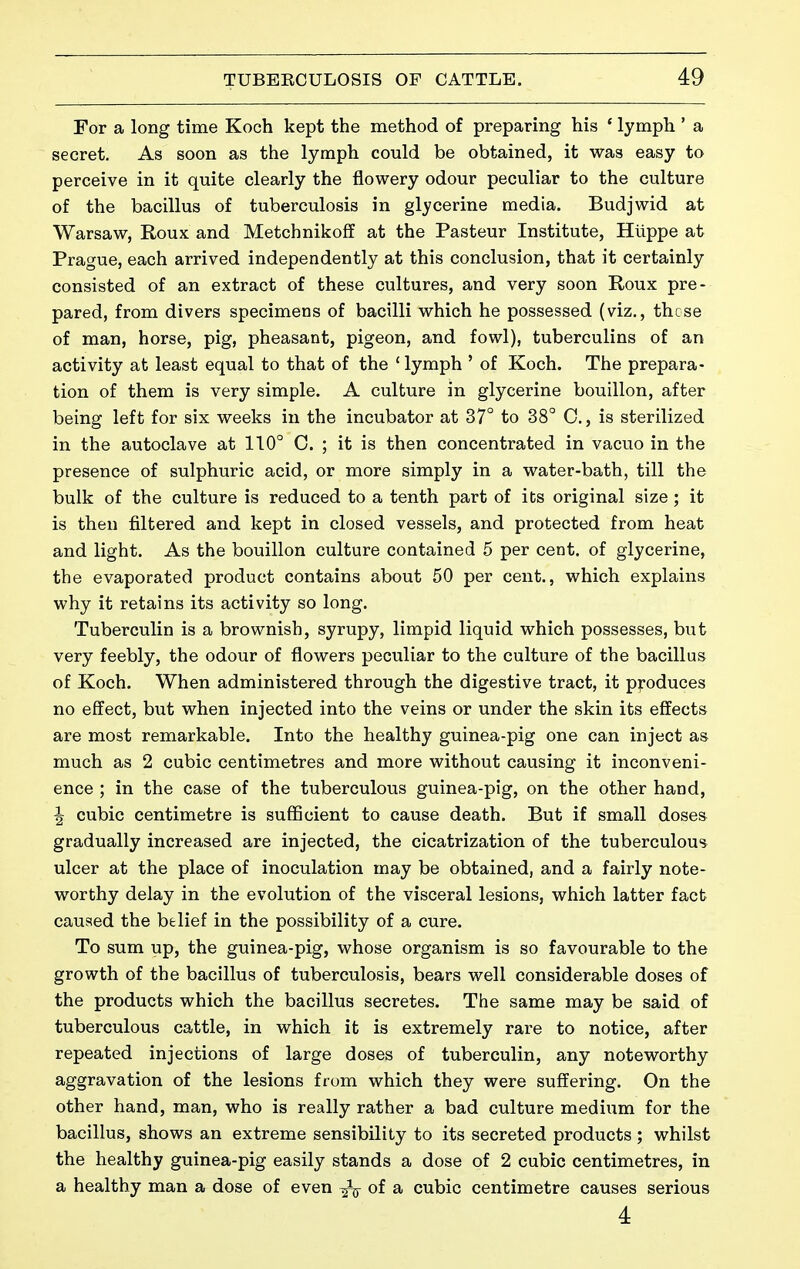 For a long time Koch kept the method of preparing his ' lymph ' a secret. As soon as the lymph could be obtained, it was easy to perceive in it quite clearly the flowery odour peculiar to the culture of the bacillus of tuberculosis in glycerine media. Budjwid at Warsaw, Roux and Metchnikofï at the Pasteur Institute, Hlippe at Prague, each arrived independently at this conclusion, that it certainly consisted of an extract of these cultures, and very soon Roux pre- pared, from divers specimens of bacilli which he possessed (viz., these of man, horse, pig, pheasant, pigeon, and fowl), tuberculins of an activity at least equal to that of the ' lymph ' of Koch. The prepara- tion of them is very simple. A culture in glycerine bouillon, after being left for six weeks in the incubator at 37° to 38° C, is sterilized in the autoclave at 110° C. ; it is then concentrated in vacuo in the presence of sulphuric acid, or more simply in a water-bath, till the bulk of the culture is reduced to a tenth part of its original size ; it is then filtered and kept in closed vessels, and protected from heat and light. As the bouillon culture contained 5 per cent, of glycerine, the evaporated product contains about 50 per cent., which explains why it retains its activity so long. Tuberculin is a brownish, syrupy, limpid liquid which possesses, but very feebly, the odour of flowers peculiar to the culture of the bacillus of Koch. When administered through the digestive tract, it produces no effect, but when injected into the veins or under the skin its effects are most remarkable. Into the healthy guinea-pig one can inject as much as 2 cubic centimetres and more without causing it inconveni- ence ; in the case of the tuberculous guinea-pig, on the other hand, ^ cubic centimetre is sufficient to cause death. But if small doses gradually increased are injected, the cicatrization of the tuberculous ulcer at the place of inoculation may be obtained, and a fairly note- worthy delay in the evolution of the visceral lesions, which latter fact caused the belief in the possibility of a cure. To sum up, the guinea-pig, whose organism is so favourable to the growth of the bacillus of tuberculosis, bears well considerable doses of the products which the bacillus secretes. The same may be said of tuberculous cattle, in which it is extremely rare to notice, after repeated injections of large doses of tuberculin, any noteworthy aggravation of the lesions from which they were suffering. On the other hand, man, who is really rather a bad culture medium for the bacillus, shows an extreme sensibility to its secreted products ; whilst the healthy guinea-pig easily stands a dose of 2 cubic centimetres, in a healthy man a dose of even of a cubic centimetre causes serious 4