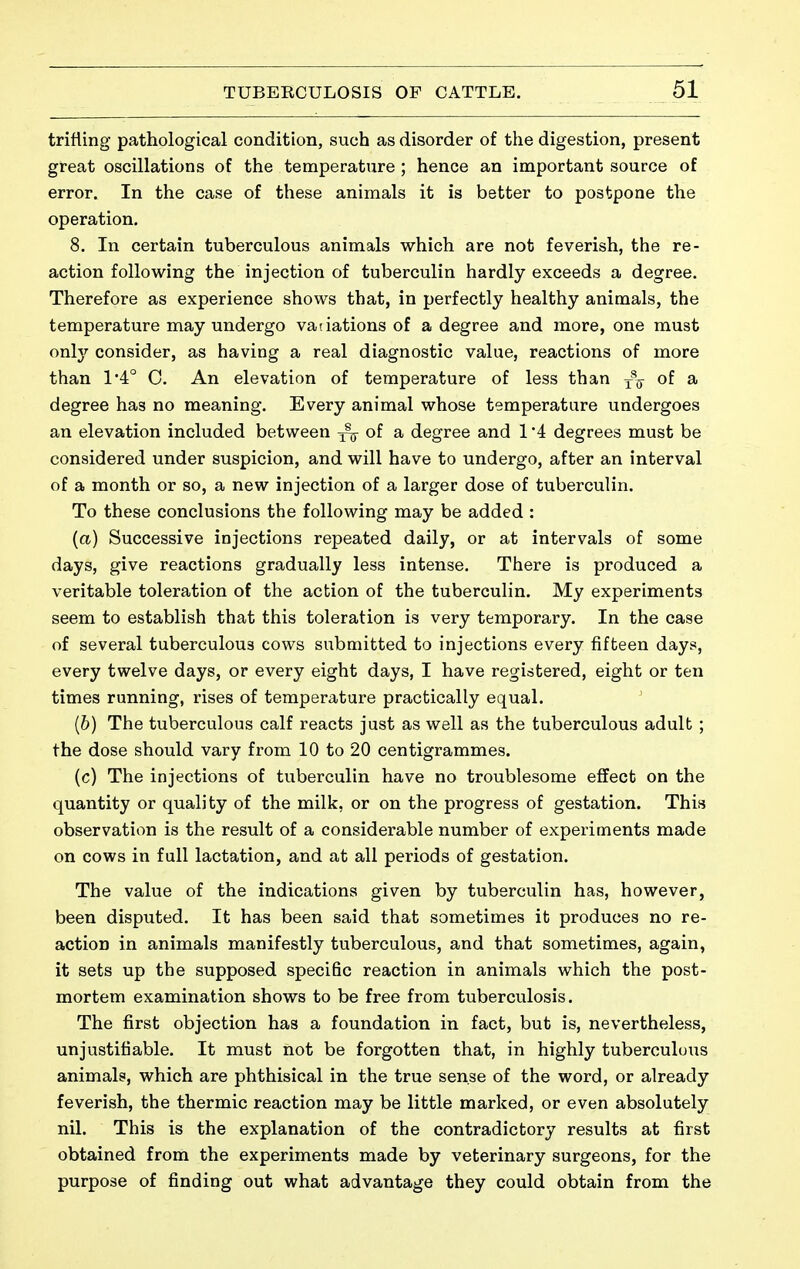 trifling pathological condition, such as disorder of the digestion, present great oscillations of the temperature ; hence an important source of error. In the case of these animals it is better to postpone the operation. 8. In certain tuberculous animals which are not feverish, the re- action following the injection of tuberculin hardly exceeds a degree. Therefore as experience shows that, in perfectly healthy animals, the temperature may undergo vatiations of a degree and more, one must onlj^ consider, as having a real diagnostic value, reactions of more than 1*4° C. An elevation of temperature of less than y\ of a degree has no meaning. Every animal whose temperature undergoes an elevation included between of a degree and 1 4 degrees must be considered under suspicion, and will have to undergo, after an interval of a month or so, a new injection of a larger dose of tuberculin. To these conclusions the following may be added : {a) Successive injections repeated daily, or at intervals of some days, give reactions gradually less intense. There is produced a veritable toleration of the action of the tuberculin. My experiments seem to establish that this toleration is very temporary. In the case of several tuberculous cows submitted to injections every fifteen days, every twelve days, or every eight days, I have registered, eight or ten times running, rises of temperature practically equal. (6) The tuberculous calf reacts just as well as the tuberculous adult ; the dose should vary from 10 to 20 centigrammes. (c) The injections of tuberculin have no troublesome effect on the quantity or quality of the milk, or on the progress of gestation. This observation is the result of a considerable number of experiments made on cows in full lactation, and at all periods of gestation. The value of the indications given by tuberculin has, however, been disputed. It has been said that sometimes it produces no re- action in animals manifestly tuberculous, and that sometimes, again, it sets up the supposed specific reaction in animals which the post- mortem examination shows to be free from tuberculosis. The first objection has a foundation in fact, but is, nevertheless, unjustifiable. It must not be forgotten that, in highly tuberculuus animals, which are phthisical in the true sense of the word, or already feverish, the thermic reaction may be little marked, or even absolutely nil. This is the explanation of the contradictory results at first obtained from the experiments made by veterinary surgeons, for the purpose of finding out what advantage they could obtain from the