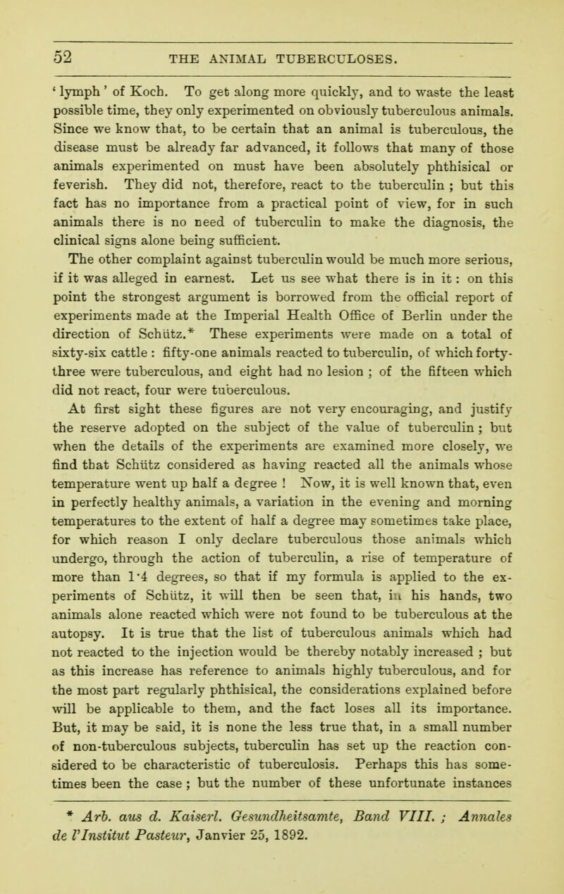 ' lymph ' of Koch. To get along more quickly, and to waste the least possible time, they only experimented on obviously tuberculous animals. Since we know that, to be certain that an animal is tuberculous, the disease must be already far advanced, it follows that many of those animals experimented on must have been absolutely phthisical or feverish. They did not, therefore, react to the tuberculin ; but this fact has no importance from a practical point of view, for in such animals there is no need of tuberculin to make the diagnosis, the clinical signs alone being sufficient. The other complaint against tuberculin would be much more serious, if it was alleged in earnest. Let us see what there is in it : on this point the strongest argument is borrowed from the official report of experiments made at the Imperial Health Office of Berlin under the direction of Schiitz.* These experiments were made on a total of sixty-six cattle : fifty-one animals reacted to tuberculin, of which forty- three were tuberculous, and eight had no lesion ; of the fifteen which did not react, four were tuberculous. At first sight these figures are not very encouraging, and justify the reserve adopted on the subject of the value of tuberculin ; but when the details of the experiments are examined more closely, we find that Schtitz considered as having reacted all the animals whose temperature went up half a degree ! Now, it is well known that, even in perfectly healthy animals, a variation in the evening and morning temperatures to the extent of half a degree may sometimes take place, for which reason I only declare tuberculous those animals which undergo, through the action of tuberculin, a rise of temperature of more than 1*4 degrees, so that if my formula is applied to the ex- periments of Schlitz, it will then be seen that, in his hands, two animals alone reacted which were not found to be tuberculous at the autopsy. It is true that the list of tuberculous animals which had not reacted to the injection would be thereby notably increased ; but as this increase has reference to animals highly tuberculous, and for the most part regularly phthisical, the considerations explained before will be applicable to them, and the fact loses all its importance. But, it may be said, it is none the less true that, in a small number of non-tuberculous subjects, tuberculin has set up the reaction con- sidered to be characteristic of tuberculosis. Perhaps this has some- times been the case ; but the number of these unfortunate instances * Arb. ans d. Kaiserl. Gesundheitsamte, Band VIII. ; Annales de VInstitut Pasteur, Janvier 25, 1892.