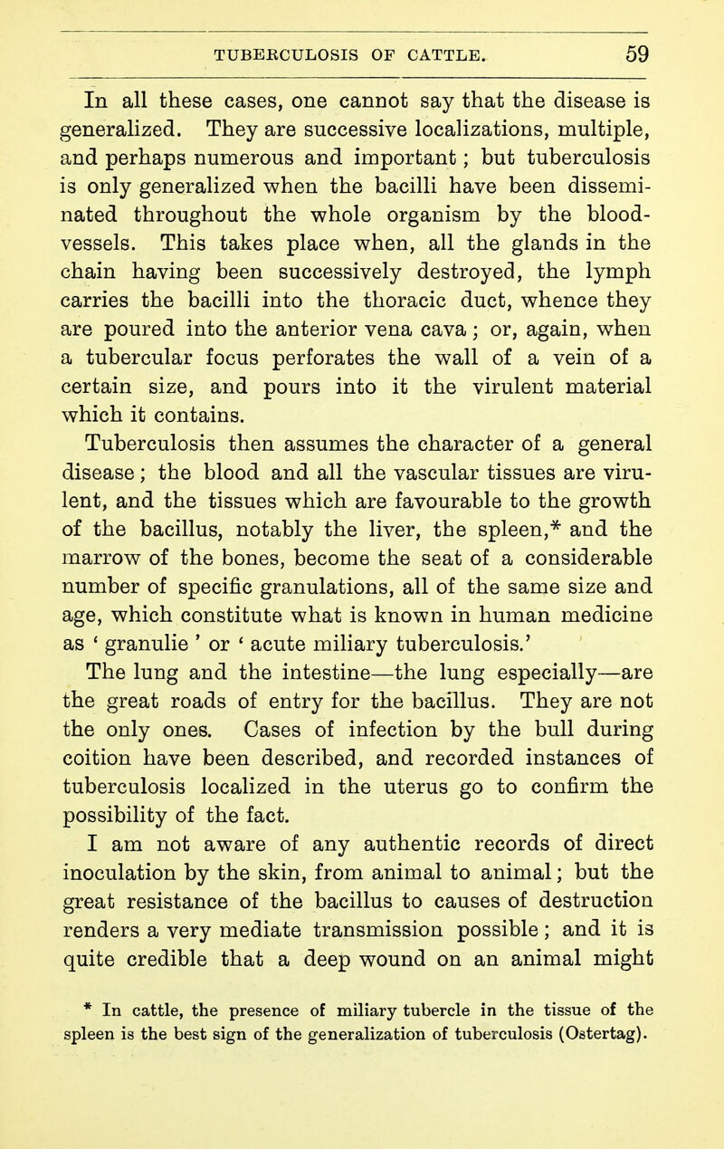 In all these cases, one cannot say that the disease is generalized. They are successive localizations, multiple, and perhaps numerous and important ; but tuberculosis is only generalized when the bacilli have been dissemi- nated throughout the whole organism by the blood- vessels. This takes place when, all the glands in the chain having been successively destroyed, the lymph carries the bacilli into the thoracic duct, whence they are poured into the anterior vena cava ; or, again, when a tubercular focus perforates the wall of a vein of a certain size, and pours into it the virulent material which it contains. Tuberculosis then assumes the character of a general disease ; the blood and all the vascular tissues are viru- lent, and the tissues which are favourable to the growth of the bacillus, notably the liver, the spleen,* and the marrow of the bones, become the seat of a considerable number of specific granulations, all of the same size and age, which constitute what is known in human medicine as ' granulie ' or ' acute miliary tuberculosis.' The lung and the intestine—the lung especially—are the great roads of entry for the bacillus. They are not the only ones. Cases of infection by the bull during coition have been described, and recorded instances of tuberculosis localized in the uterus go to confirm the possibility of the fact. I am not aware of any authentic records of direct inoculation by the skin, from animal to animal ; but the great resistance of the bacillus to causes of destruction renders a very mediate transmission possible ; and it is quite credible that a deep wound on an animal might * In cattle, the presence of miliary tubercle in the tissue of the spleen is the best sign of the generalization of tuberculosis (Ostertag).