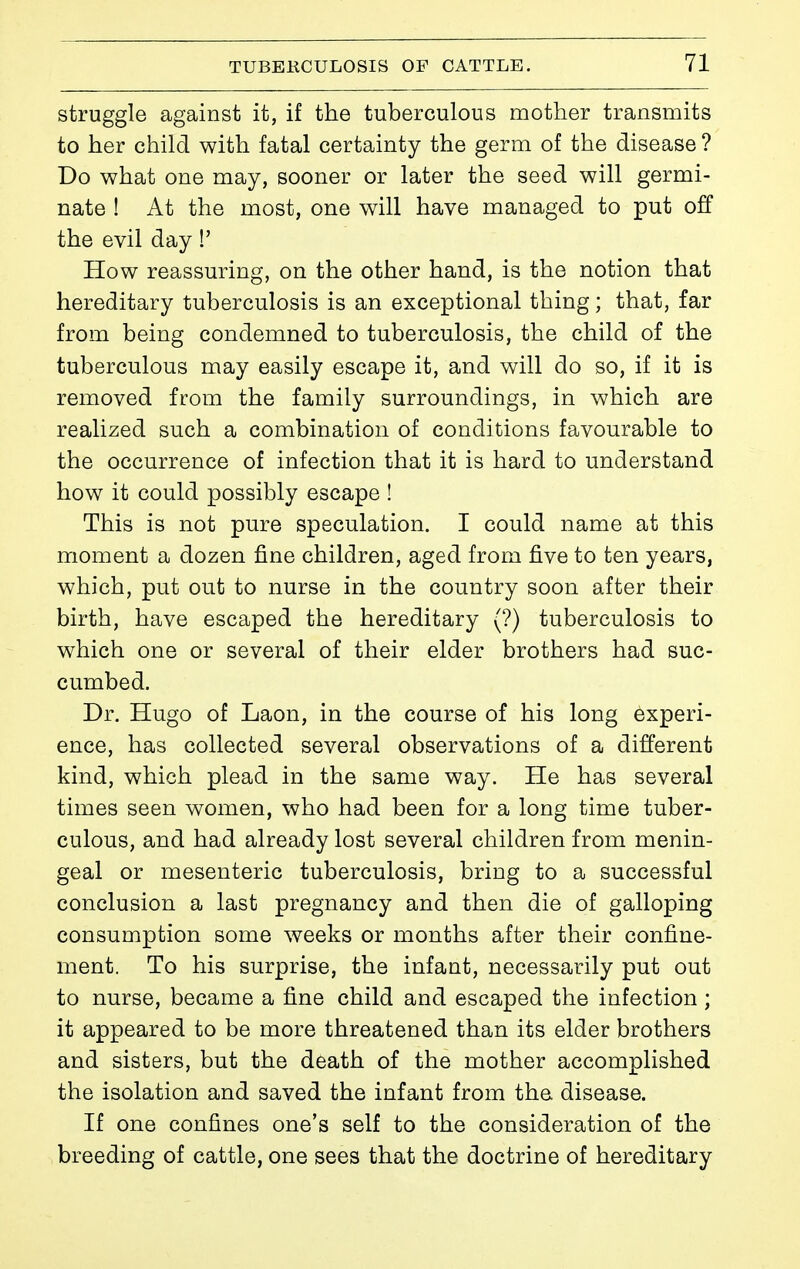 struggle against it, if the tuberculous mother transmits to her child with fatal certainty the germ of the disease ? Do what one may, sooner or later the seed will germi- nate ! At the most, one will have managed to put off the evil day !' How reassuring, on the other hand, is the notion that hereditary tuberculosis is an exceptional thing ; that, far from being condemned to tuberculosis, the child of the tuberculous may easily escape it, and will do so, if it is removed from the family surroundings, in which are realized such a combination of conditions favourable to the occurrence of infection that it is hard to understand how it could possibly escape ! This is not pure speculation. I could name at this moment a dozen fine children, aged from five to ten years, which, put out to nurse in the country soon after their birth, have escaped the hereditary (?) tuberculosis to which one or several of their elder brothers had suc- cumbed. Dr. Hugo of Laon, in the course of his long experi- ence, has collected several observations of a different kind, which plead in the same way. He has several times seen women, who had been for a long time tuber- culous, and had already lost several children from menin- geal or mesenteric tuberculosis, bring to a successful conclusion a last pregnancy and then die of galloping consumption some weeks or months after their confine- ment. To his surprise, the infant, necessarily put out to nurse, became a fine child and escaped the infection ; it appeared to be more threatened than its elder brothers and sisters, but the death of the mother accomplished the isolation and saved the infant from the disease. If one confines one's self to the consideration of the breeding of cattle, one sees that the doctrine of hereditary