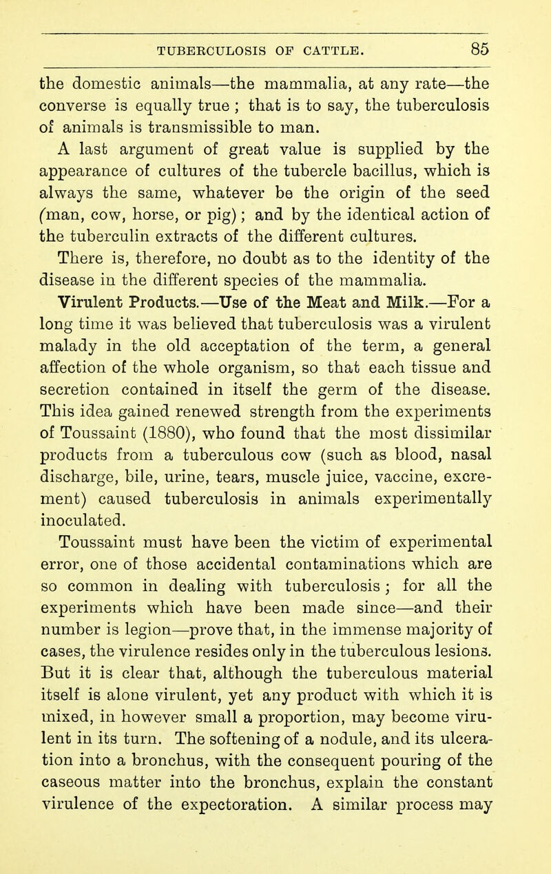 the domestic animals—the mammalia, at any rate—the converse is equally true ; that is to say, the tuberculosis of animals is transmissible to man. A last argument of great value is supplied by the appearance of cultures of the tubercle bacillus, which is always the same, whatever be the origin of the seed Cman, cow, horse, or pig) ; and by the identical action of the tuberculin extracts of the different cultures. There is, therefore, no doubt as to the identity of the disease in the different species of the mammalia. Virulent Products.—Use of the Meat and Milk.—For a long time it was believed that tuberculosis was a virulent malady in the old acceptation of the term, a general affection of the whole organism, so that each tissue and secretion contained in itself the germ of the disease. This idea gained renewed strength from the experiments of Toussaint (1880), who found that the most dissimilar products from a tuberculous cow (such as blood, nasal discharge, bile, urine, tears, muscle juice, vaccine, excre- ment) caused tuberculosis in animals experimentally inoculated. Toussaint must have been the victim of experimental error, one of those accidental contaminations which are so common in dealing with tuberculosis ; for all the experiments which have been made since—and their number is legion—prove that, in the immense majority of cases, the virulence resides only in the tuberculous lesions. But it is clear that, although the tuberculous material itself is alone virulent, yet any product with which it is mixed, in however small a proportion, may become viru- lent in its turn. The softening of a nodule, and its ulcera- tion into a bronchus, with the consequent pouring of the caseous matter into the bronchus, explain the constant virulence of the expectoration. A similar process may