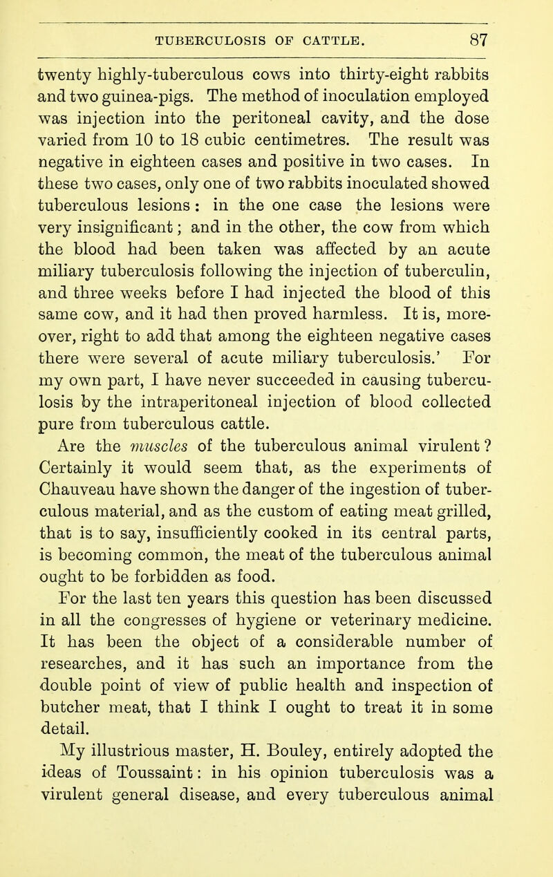 twenty highly-tuberculous cows into thirty-eight rabbits and two guinea-pigs. The method of inoculation employed was injection into the peritoneal cavity, and the dose varied from 10 to 18 cubic centimetres. The result was negative in eighteen cases and positive in two cases. In these two cases, only one of two rabbits inoculated showed tuberculous lesions : in the one case the lesions were very insignificant ; and in the other, the cow from which the blood had been taken was affected by an acute miliary tuberculosis following the injection of tuberculin, and three weeks before I had injected the blood of this same cow, and it had then proved harmless. It is, more- over, right to add that among the eighteen negative cases there w^ere several of acute miliary tuberculosis.' For my own part, I have never succeeded in causing tubercu- losis by the intraperitoneal injection of blood collected pure from tuberculous cattle. Are the muscles of the tuberculous animal virulent ? Certainly it would seem that, as the experiments of Chauveau have shown the danger of the ingestion of tuber- culous material, and as the custom of eating meat grilled, that is to say, insufficiently cooked in its central parts, is becoming common, the meat of the tuberculous animal ought to be forbidden as food. For the last ten years this question has been discussed in all the congresses of hygiene or veterinary medicine. It has been the object of a considerable number of researches, and it has such an importance from the double point of view of public health and inspection of butcher meat, that I think I ought to treat it in some detail. My illustrious master, H. Bouley, entirely adopted the ideas of Toussaint : in his opinion tuberculosis was a virulent general disease, and every tuberculous animal