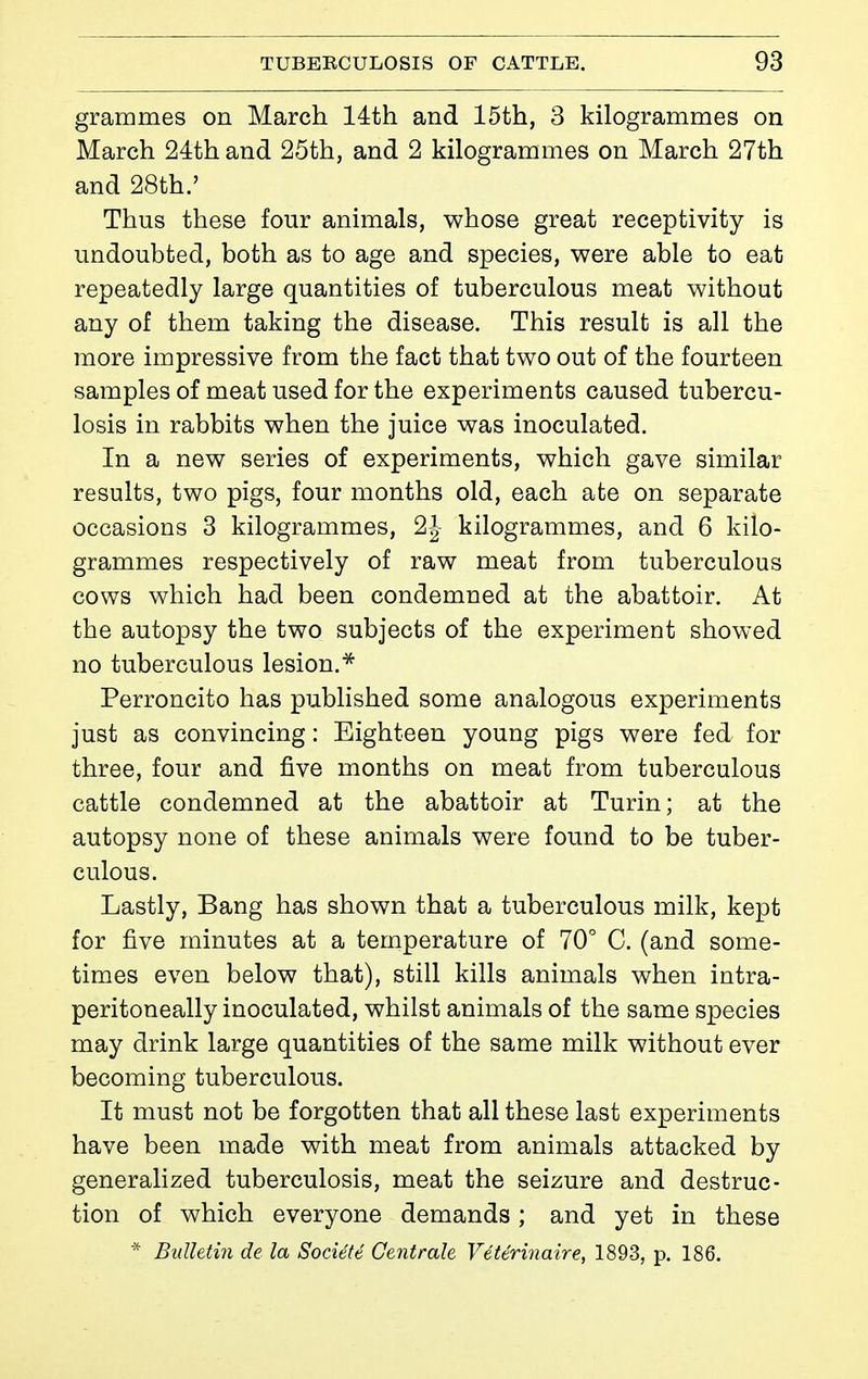 grammes on March 14th and 15th, 3 kilogrammes on March 24:th and 25th, and 2 kilogrammes on March 27th and 28th.' Thus these four animals, whose great receptivity is undoubted, both as to age and species, were able to eat repeatedly large quantities of tuberculous meat without any of them taking the disease. This result is all the more impressive from the fact that two out of the fourteen samples of meat used for the experiments caused tubercu- losis in rabbits when the juice was inoculated. In a new series of experiments, which gave similar results, two pigs, four months old, each ate on separate occasions 3 kilogrammes, 2J kilogrammes, and 6 kilo- grammes respectively of raw meat from tuberculous cows which had been condemned at the abattoir. At the autopsy the two subjects of the experiment showed no tuberculous lesion.^ Perroncito has pubHshed some analogous experiments just as convincing : Eighteen young pigs were fed for three, four and five months on meat from tuberculous cattle condemned at the abattoir at Turin; at the autopsy none of these animals were found to be tuber- culous. Lastly, Bang has shown that a tuberculous milk, kept for five minutes at a temperature of 70° C. (and some- times even below that), still kills animals when intra- peritoneally inoculated, whilst animals of the same species may drink large quantities of the same milk without ever becoming tuberculous. It must not be forgotten that all these last experiments have been made with meat from animals attacked by generalized tuberculosis, meat the seizure and destruc- tion of which everyone demands ; and yet in these * Bulletin de la Société Centrale Vétérinaire, 1893, p. 186.