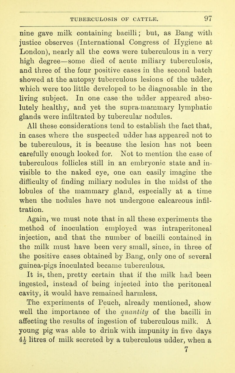 nine gave milk containing bacilli ; but, as Bang with justice observes (International Congress of Hygiene at London), nearly all the cows were tuberculous in a very high degree—some died of acute miliary tuberculosis, and three of the four positive cases in the second batch showed at the autopsy tuberculous lesions of the udder, which were too little developed to be diagnosable in the living subject. In one case the udder appeared abso- lutely healthy, and yet the supra-mammary lymphatic glands were infiltrated by tubercular nodules. All these considerations tend to establish the fact that, in cases where the suspected udder has appeared not to be tuberculous, it is because the lesion has not been carefully enough looked for. Not to mention the case of tuberculous follicles still in an embryonic state and in- visible to the naked eye, one can easily imagine the difficulty of finding miliary nodules in the midst of the lobules of the mammary gland, especially at a time when the nodules have not undergone calcareous infil- tration. Again, we must note that in all these experiments the method of inoculation employed was intraperitoneal injection, and that the number of bacilli contained in the milk must have been very small, since, in three of the positive cases obtained by Bang, only one of several guinea-pigs inoculated became tuberculous. It is, then, pretty certain that if the milk had been ingested, instead of being injected into the peritoneal cavity, it would have remained harmless. The experiments of Peuch, already mentioned, show well the importance of the quantity of the bacilli in affecting the results of ingestion of tuberculous milk. A young pig was able to drink with impunity in five days 4| litres of milk secreted by a tuberculous udder, when a 7