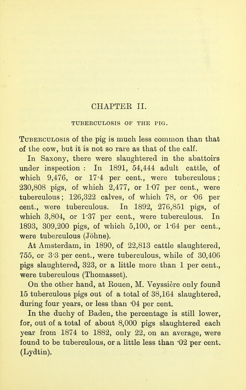 TUBERCULOSIS OF THE PIG. TuBEECULOSis of the pig is much less common than that of the cow, but it is not so rare as that of the calf. In Saxony, there were slaughtered in the abattoirs under inspection : In 1891, 54,444 adult cattle, of which 9,476, or 17*4 per cent., were tuberculous ; 230,808 pigs, of which 2,477, or 1-07 per cent., were tuberculous ; 126,322 calves, of which 78, or -06 per cent., were tuberculous. In 1892, 276,851 pigs, of which 3,804, or 1-37 per cent., were tuberculous. In 1893, 309,200 pigs, of which 5,100, or 1*64 per cent., were tuberculous (Johne). At Amsterdam, in 1890, of 22,813 cattle slaughtered, 755, or 3-3 per cent., were tuberculous, while of 30,406 pigs slaughtered, 323, or a little more than 1 per cent., were tuberculous (Thomasset). On the other hand, at Eouen, M. Veyssière only found 15 tuberculous pigs out of a total of 38,164 slaughtered, during four years, or less than '04 per cent. In the duchy of Baden, the percentage is still lower, for, out of a total of about 8,000 pigs slaughtered each year from 1874 to 1882, only 22, on an average, were found to be tuberculous, or a little less than '02 per cent. (Lydtin).