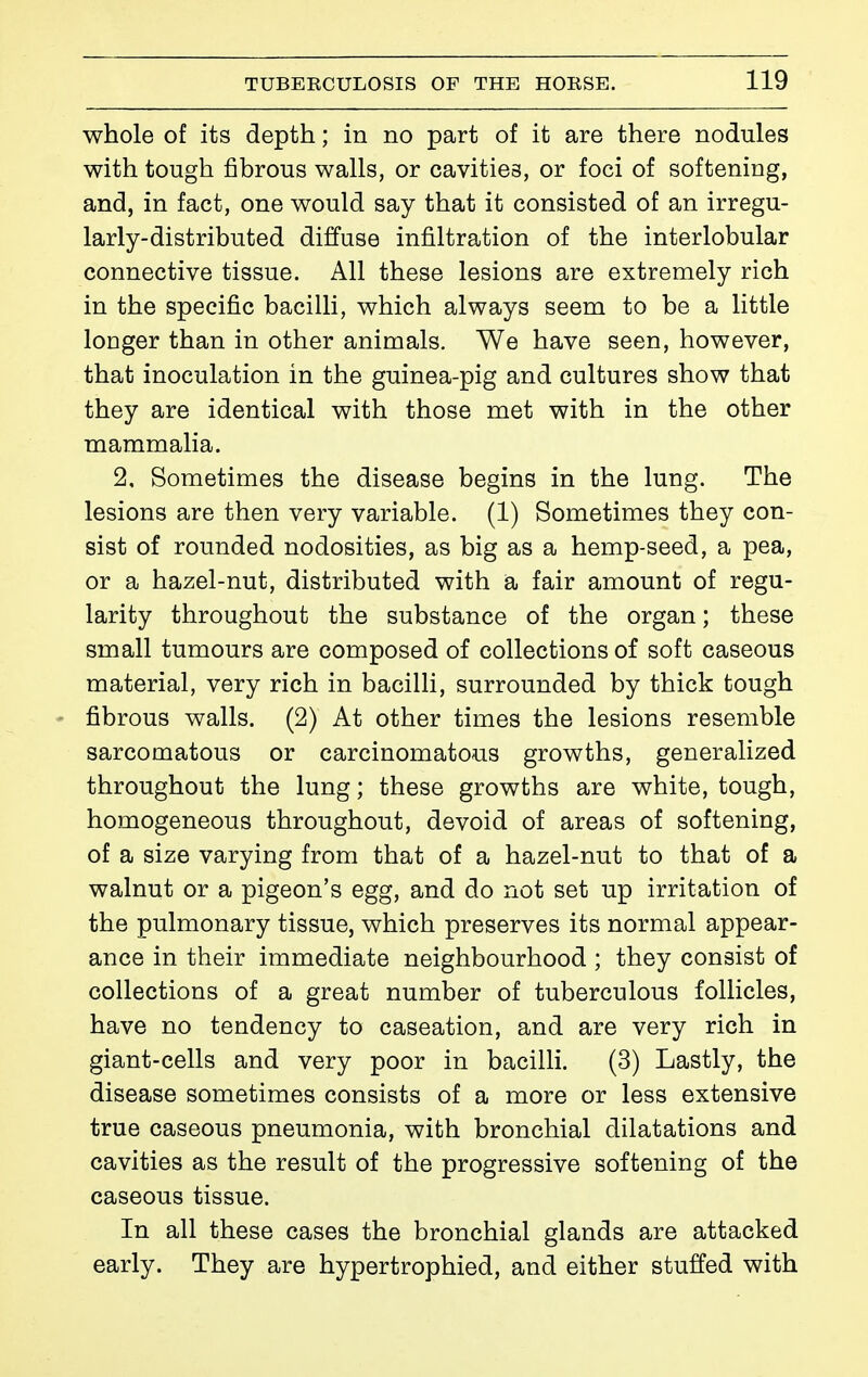 whole of its depth ; in no part of it are there nodules with tough fibrous walls, or cavities, or foci of softening, and, in fact, one would say that it consisted of an irregu- larly-distributed diffuse infiltration of the interlobular connective tissue. All these lesions are extremely rich in the specific bacilli, which always seem to be a little longer than in other animals. We have seen, however, that inoculation in the guinea-pig and cultures show that they are identical with those met with in the other mammalia. 2, Sometimes the disease begins in the lung. The lesions are then very variable. (1) Sometimes they con- sist of rounded nodosities, as big as a hemp-seed, a pea, or a hazel-nut, distributed with a fair amount of regu- larity throughout the substance of the organ ; these small tumours are composed of collections of soft caseous material, very rich in bacilH, surrounded by thick tough fibrous walls. (2) At other times the lesions resemble sarcomatous or carcinomatous growths, generalized throughout the lung ; these growths are white, tough, homogeneous throughout, devoid of areas of softening, of a size varying from that of a hazel-nut to that of a walnut or a pigeon's egg, and do not set up irritation of the pulmonary tissue, which preserves its normal appear- ance in their immediate neighbourhood ; they consist of collections of a great number of tuberculous follicles, have no tendency to caseation, and are very rich in giant-cells and very poor in bacilli. (3) Lastly, the disease sometimes consists of a more or less extensive true caseous pneumonia, with bronchial dilatations and cavities as the result of the progressive softening of the caseous tissue. In all these cases the bronchial glands are attacked early. They are hypertrophied, and either stuffed with