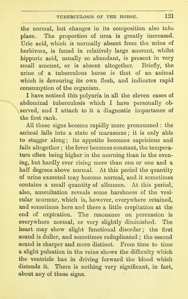 the normal, but changes in its composition also take place. The proportion of urea is greatly increased. Uric acid, which is normally absent from the urine of herbivora, is found in relatively large amount, whilst hippuric acid, usually so abundant, is present in very small amount, or is absent altogether. Briefly, the urine of a tuberculous horse is that of an animal which is devouring its own flesh, and indicates rapid consumption of the organism. I have noticed this polyuria in all the eleven cases of abdominal tuberculosis which I have personally ob- served, and I attach to it a diagnostic importance of the first rank. All these signs become rapidly more pronounced : the animal falls into a state of marasmus ; it is only able to stagger along; its appetite becomes capricious and fails altogether ; the fever becomes constant, the tempera- ture often being higher in the morning than in the even- ing, but hardly ever rising more than one or one and a half degrees above normal. At this period the quantity of urine excreted may become normal, and it sometimes contains a small quantity of albumen. At this period, also, auscultation reveals some harshness of the vesi- cular murmur, which is, however, everywhere retained, and sometimes here and there a little crepitation at the end of expiration. The resonance on percussion is everywhere normal, or very slightly diminished. The heart may show slight functional disorder; the first sound is duller, and sometimes reduplicated ; the second sound is sharper and more distinct. From time to time a slight pulsation in the veins shows the difliculty which the ventricle has in driving forward the blood which distends it. There is nothing very significant, in fact, about any of these signs.