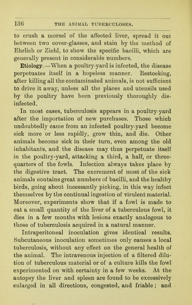to crush a morsel of the affected liver, spread it out between two cover-glasses, and stain by the method of Ehrlich or Ziehl, to show the specific bacilli, which are generally present in considerable numbers. Etiology.—When a poultry-yard is infected, the disease perpetuates itself in a hopeless manner. Eestocking, after killing all the contaminated animals, is not sufficient to drive it away, unless all the places and utensils used by the poultry have been previously thoroughly dis- infected. In most cases, tuberculosis appears in a poultry-yard after the importation of new purchases. Those which undoubtedly came from an infected poultry-yard become sick more or less rapidly, grow thin, and die. Other animals become sick in their turn, even among the old inhabitants, and the disease may thus perpetuate itself in the poultry-yard, attacking a third, a half, or three- quarters of the fowls. Infection always takes place by the digestive tract. The excrement of most of the sick animals contains great numbers of bacilli, and the healthy birds, going about incessantly picking, in this way infect themselves by the continual ingestion of virulent material. Moreover, experiments show that if a fowl is made to eat a small quantity of the liver of a tuberculous fowl, it dies in a few months with lesions exactly analogous to those of tuberculosis acquired in a natural manner. Intraperitoneal inoculation gives identical results. Subcutaneous inoculation sometimes only causes a local tuberculosis, without any effect on the general health of the animal. The intravenous injection of a filtered dilu- tion of tuberculous material or of a culture kills the fowl experimented on with certainty in a few weeks. At the autopsy the liver and spleen are found to be excessively enlarged in all directions, congested, and friable ; and