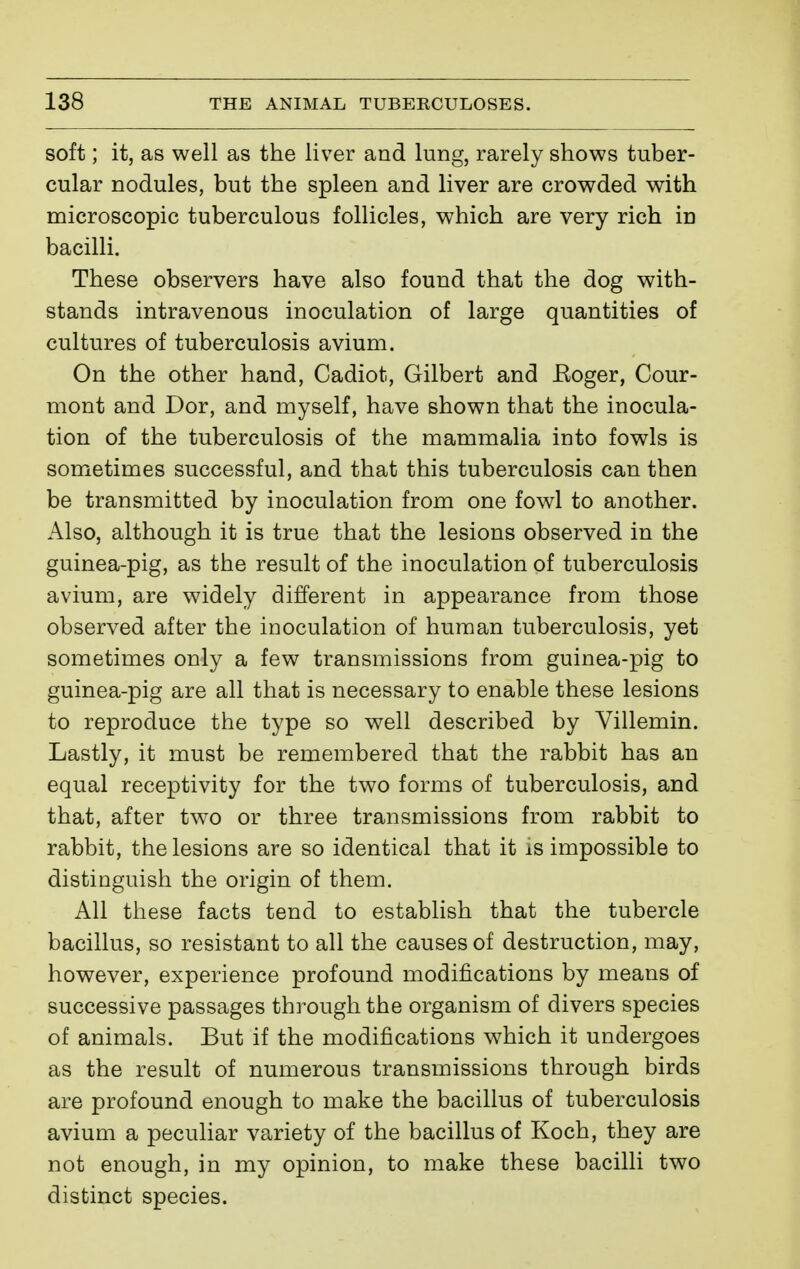 soft ; it, as well as the liver and lung, rarely shows tuber- cular nodules, but the spleen and liver are crowded with microscopic tuberculous follicles, which are very rich in bacilli. These observers have also found that the dog with- stands intravenous inoculation of large quantities of cultures of tuberculosis avium. On the other hand, Cadiot, Gilbert and Eoger, Cour- mont and Dor, and myself, have shown that the inocula- tion of the tuberculosis of the mammalia into fowls is sometimes successful, and that this tuberculosis can then be transmitted by inoculation from one fowl to another. Also, although it is true that the lesions observed in the guinea-pig, as the result of the inoculation of tuberculosis avium, are widely different in appearance from those observed after the inoculation of human tuberculosis, yet sometimes only a few transmissions from guinea-pig to guinea-pig are all that is necessary to enable these lesions to reproduce the type so well described by Villemin. Lastly, it must be remembered that the rabbit has an equal receptivity for the two forms of tuberculosis, and that, after two or three transmissions from rabbit to rabbit, the lesions are so identical that it is impossible to distinguish the origin of them. All these facts tend to establish that the tubercle bacillus, so resistant to all the causes of destruction, may, however, experience profound modifications by means of successive passages through the organism of divers species of animals. But if the modifications which it undergoes as the result of numerous transmissions through birds are profound enough to make the bacillus of tuberculosis avium a peculiar variety of the bacillus of Koch, they are not enough, in my opinion, to make these bacilli two distinct species.